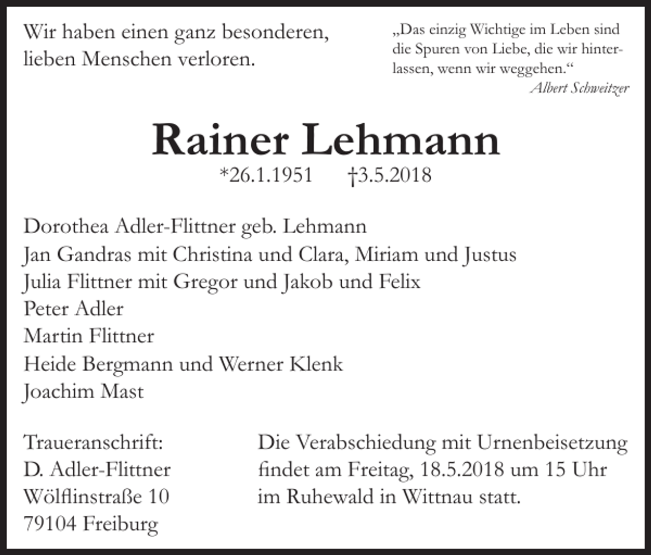<p>Wir haben einen ganz besonderen,<br />lieben Menschen verloren.</p><p>„Das einzig Wichtige im Leben sind<br />die Spuren von Liebe, die wir hinterlassen, wenn wir weggehen.“<br />Albert Schweitzer</p><p>Rainer Lehmann<br />*26.1.1951</p><p>†3.5.2018</p><p>Dorothea Adler-Flittner geb. Lehmann<br />Jan Gandras mit Christina und Clara, Miriam und Justus<br />Julia Flittner mit Gregor und Jakob und Felix<br />Peter Adler<br />Martin Flittner<br />Heide Bergmann und Werner Klenk<br />Joachim Mast<br />Traueranschrift:<br />D. Adler-Flittner<br />Wölflinstraße 10<br />79104 Freiburg</p><p>Die Verabschiedung mit Urnenbeisetzung<br />findet am Freitag, 18.5.2018 um 15 Uhr<br />im Ruhewald in Wittnau statt.</p>