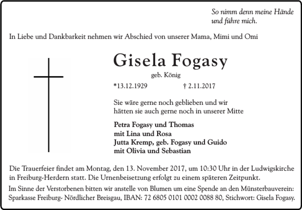 <p>So nimm denn meine Hände<br />und führe mich.<br />In Liebe und Dankbarkeit nehmen wir Abschied von unserer Mama, Mimi und Omi</p><p>Gisela Fogasy<br />geb. König</p><p>*13.12.1929</p><p>† 2.11.2017</p><p>Sie wäre gerne noch geblieben und wir<br />hätten sie auch gerne noch in unserer Mitte<br />Petra Fogasy und Thomas<br />mit Lina und Rosa<br />Jutta Kremp, geb. Fogasy und Guido<br />mit Olivia und Sebastian<br />Die Trauerfeier findet am Montag, den 13. November 2017, um 10:30 Uhr in der Ludwigskirche<br />in Freiburg-Herdern statt. Die Urnenbeisetzung erfolgt zu einem späteren Zeitpunkt.<br />Im Sinne der Verstorbenen bitten wir anstelle von Blumen um eine Spende an den Münsterbauverein:<br />Sparkasse Freiburg- Nördlicher Breisgau, IBAN: 72 6805 0101 0002 0080, Stichwort: Gisela Fogasy.</p>