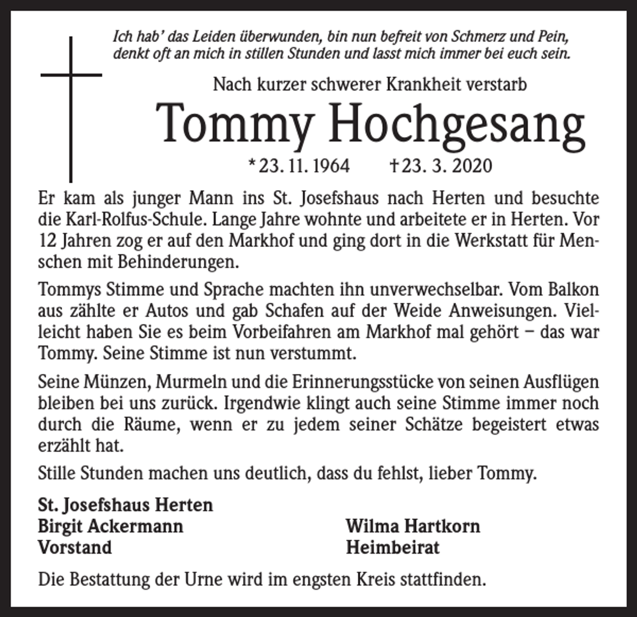 <p>Ich hab’ das Leiden überwunden, bin nun befreit von Schmerz und Pein,<br />denkt oft an mich in stillen Stunden und lasst mich immer bei euch sein.</p><p>Nach kurzer schwerer Krankheit verstarb</p><p>Tommy Hochgesang<br />* 23. 11. 1964 † 23. 3. 2020</p><p>Er kam als junger Mann ins St. Josefshaus nach Herten und ­besuchte<br />die Karl-­Rolfus-Schule. Lange Jahre wohnte und arbeitete er in Herten. Vor<br />12 Jahren zog er auf den Markhof und ging dort in die Werkstatt für Menschen mit Behinderungen.<br />Tommys Stimme und Sprache machten ihn unverwechselbar. Vom ­Balkon<br />aus zählte er Autos und gab Schafen auf der Weide Anweisungen. Vielleicht haben Sie es beim Vorbeifahren am Markhof mal gehört – das war<br />Tommy. Seine Stimme ist nun v­ erstummt.<br />Seine Münzen, Murmeln und die Erinnerungsstücke von seinen Aus­f lügen<br />bleiben bei uns zurück. Irgendwie klingt auch seine Stimme immer noch<br />durch die Räume, wenn er zu jedem seiner Schätze begeistert etwas<br />­erzählt hat.<br />Stille Stunden machen uns deutlich, dass du fehlst, lieber Tommy.<br />St. Josefshaus Herten<br />Birgit Ackermann<br />Vorstand</p><p>Wilma Hartkorn<br />Heimbeirat</p><p>Die Bestattung der Urne wird im engsten Kreis stattfinden.</p>
