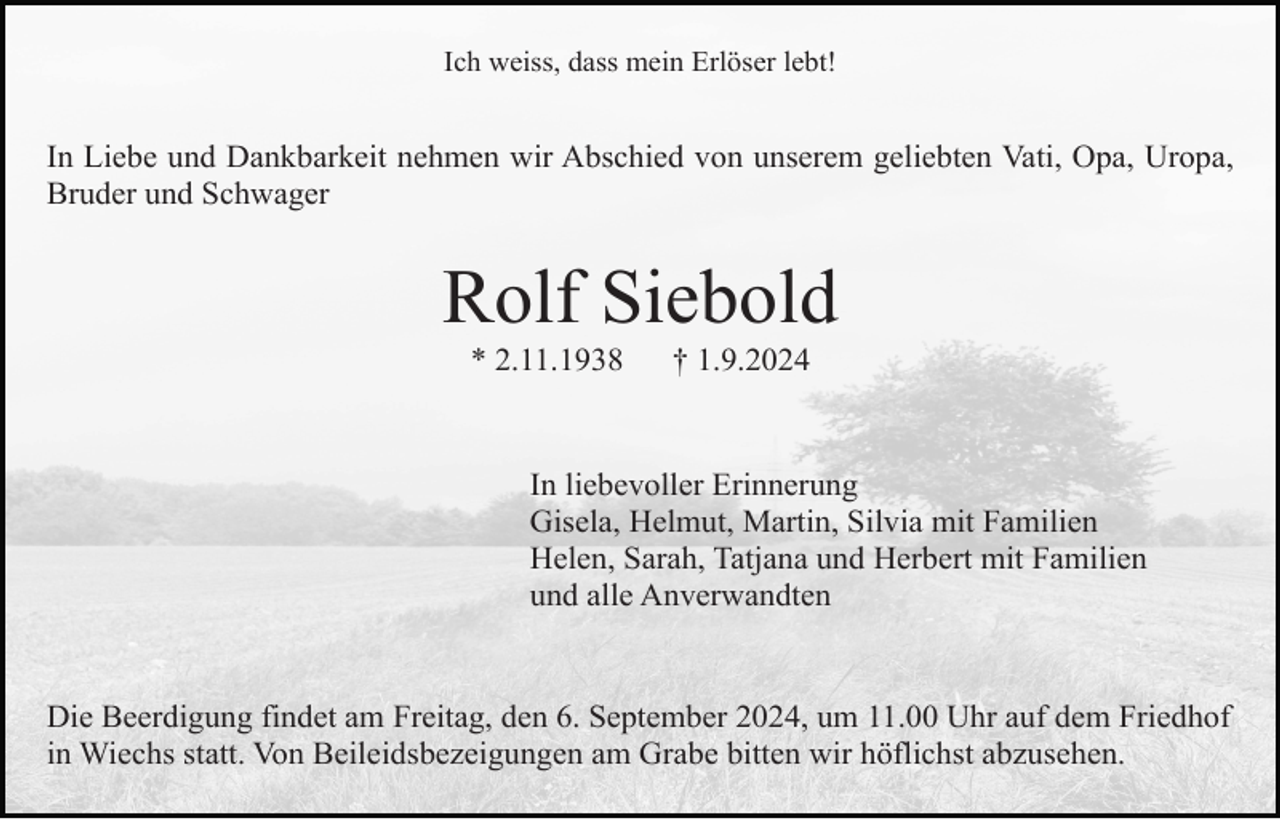<p>Ich weiss, dass mein Erlöser lebt!</p><p>In Liebe und Dankbarkeit nehmen wir Abschied von unserem geliebten Vati, Opa, Uropa,<br />Bruder und Schwager</p><p>Rolf Siebold<br />* 2.11.1938</p><p>† 1.9.2024</p><p>In liebevoller Erinnerung<br />Gisela, Helmut, Martin, Silvia mit Familien<br />Helen, Sarah, Tatjana und Herbert mit Familien<br />und alle Anverwandten</p><p>Die Beerdigung findet am Freitag, den 6. September 2024, um 11.00 Uhr auf dem Friedhof<br />in Wiechs statt. Von Beileidsbezeigungen am Grabe bitten wir höflichst abzusehen.</p>