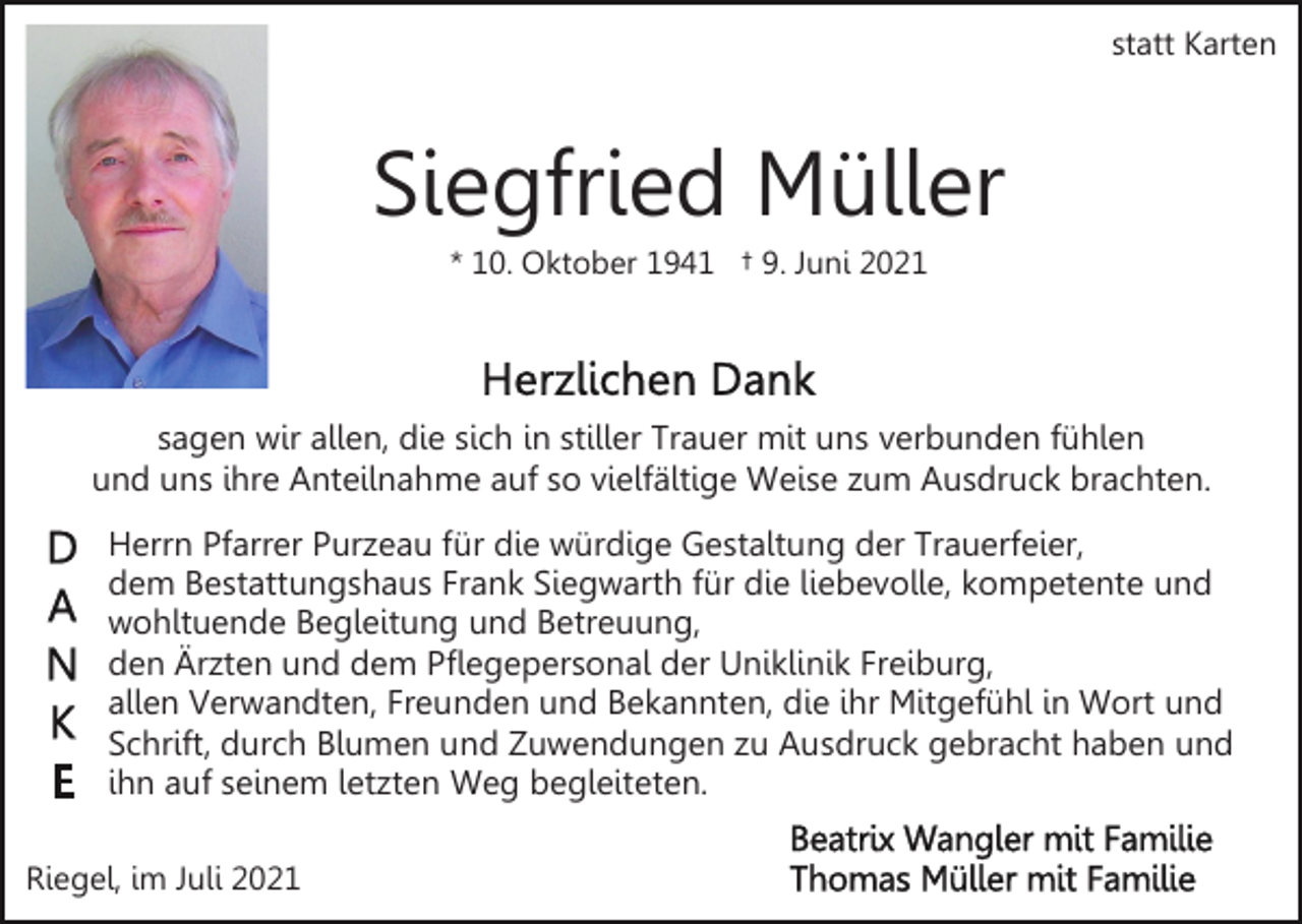 <p>statt Karten</p><p>Siegfried Müller<br />* 10. Oktober 1941 † 9. Juni 2021</p><p>sagen wir allen, die sich in stiller Trauer mit uns verbunden fühlen<br />und uns ihre Anteilnahme auf so vielfältige Weise zum Ausdruck brachten.<br />Herrn Pfarrer Purzeau für die würdige Gestaltung der Trauerfeier,<br />dem Bestattungshaus Frank Siegwarth für die liebevolle, kompetente und<br />wohltuende Begleitung und Betreuung,<br />den Ärzten und dem Pflegepersonal der Uniklinik Freiburg,<br />allen Verwandten, Freunden und Bekannten, die ihr Mitgefühl in Wort und<br />Schrift, durch Blumen und Zuwendungen zu Ausdruck gebracht haben und<br />ihn auf seinem letzten Weg begleiteten.<br />Riegel, im Juli 2021</p>