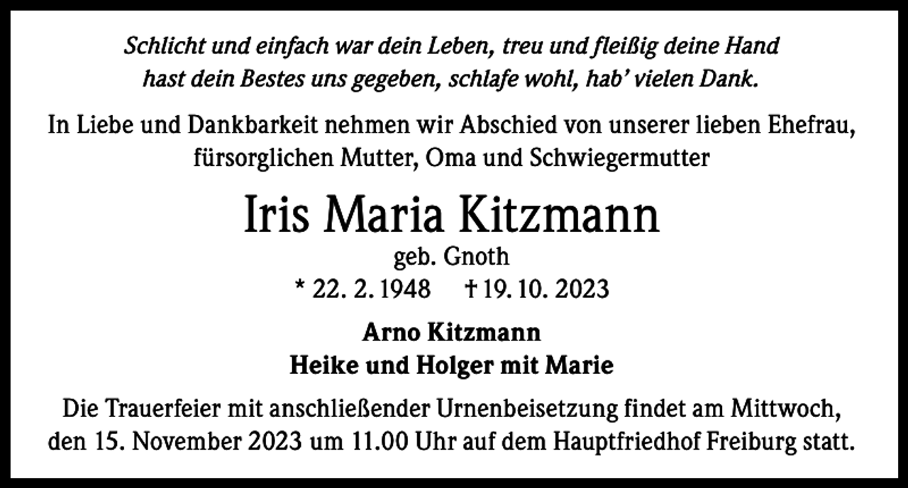 <p>Schlicht und einfach war dein Leben, treu und fleißig deine Hand<br />hast dein Bestes uns gegeben, schlafe wohl, hab’ vielen Dank.</p><p>In Liebe und Dankbarkeit nehmen wir Abschied von unserer lieben Ehefrau,<br />fürsorglichen Mutter, Oma und Schwiegermutter</p><p>Iris Maria Kitzmann<br />geb. Gnoth<br />* 22. 2. 1948 † 19. 10. 2023</p><p>Arno Kitzmann<br />Heike und Holger mit Marie<br />Die Trauerfeier mit anschließender Urnenbeisetzung findet am Mittwoch,<br />den 15. November 2023 um 11.00 Uhr auf dem Hauptfriedhof Freiburg statt.</p>