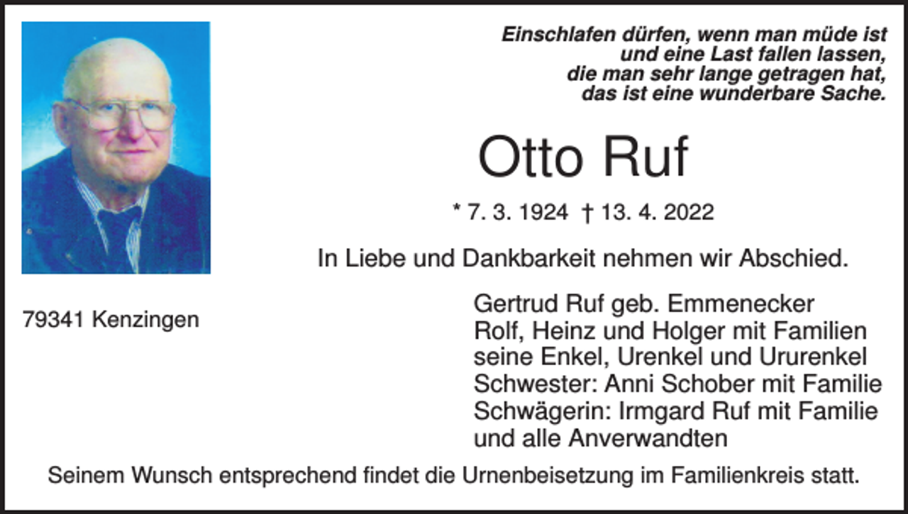 <p>Einschlafen dürfen, wenn man müde ist<br />und eine Last fallen lassen,<br />die man sehr lange getragen hat,<br />das ist eine wunderbare Sache.</p><p>Otto Ruf<br />* 7. 3. 1924 † 13. 4. 2022</p><p>In Liebe und Dankbarkeit nehmen wir Abschied.<br />79341 Kenzingen</p><p>Gertrud Ruf geb. Emmenecker<br />Rolf, Heinz und Holger mit Familien<br />seine Enkel, Urenkel und Ururenkel<br />Schwester: Anni Schober mit Familie<br />Schwägerin: Irmgard Ruf mit Familie<br />und alle Anverwandten</p><p>Seinem Wunsch entsprechend findet die Urnenbeisetzung im Familienkreis statt.</p>
