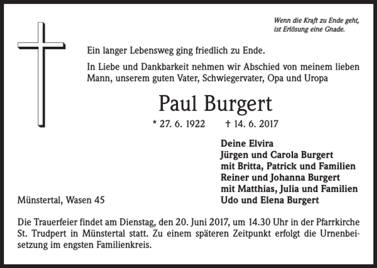 <p>Wenn die Kraft zu Ende geht,<br />ist Erlösung eine Gnade.</p><p>Ein langer Lebensweg ging friedlich zu Ende.<br />In Liebe und Dankbarkeit nehmen wir Abschied von meinem lieben<br />Mann, unserem guten Vater, Schwiegervater, Opa und Uropa</p><p>Paul Burgert<br />* 27. 6. 1922 † 14. 6. 2017</p><p>Münstertal, Wasen 45</p><p>Deine Elvira<br />Jürgen und Carola Burgert<br />mit Britta, Patrick und Familien<br />Reiner und Johanna Burgert<br />mit Matthias, Julia und Familien<br />Udo und Elena Burgert</p><p>Die Trauerfeier findet am Dienstag, den 20. Juni 2017, um 14.30 Uhr in der Pfarrkirche<br />St. Trudpert in Münstertal statt. Zu einem späteren Zeitpunkt erfolgt die Urnenbeisetzung im engsten Familienkreis.</p>