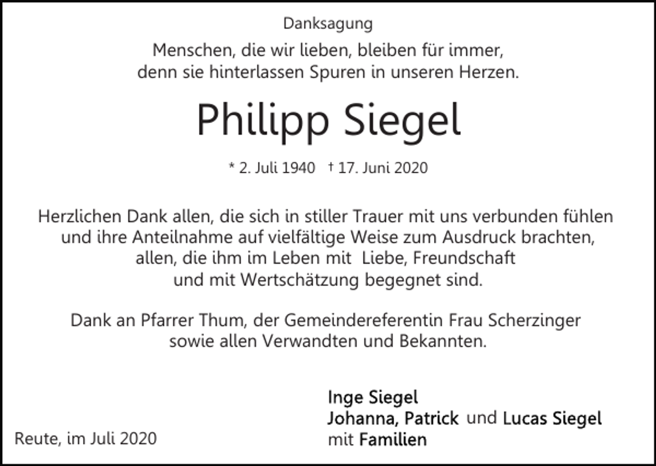 <p>Danksagung</p><p>Menschen, die wir lieben, bleiben für immer,<br />denn sie hinterlassen Spuren in unseren Herzen.</p><p>Philipp Siegel<br />* 2. Juli 1940 † 17. Juni 2020</p><p>Herzlichen Dank allen, die sich in stiller Trauer mit uns verbunden fühlen<br />und ihre Anteilnahme auf vielfältige Weise zum Ausdruck brachten,<br />allen, die ihm im Leben mit Liebe, Freundschaft<br />und mit Wertschätzung begegnet sind.<br />Dank an Pfarrer Thum, der Gemeindereferentin Frau Scherzinger<br />sowie allen Verwandten und Bekannten.</p><p>und<br />Reute, im Juli 2020</p><p>mit</p>