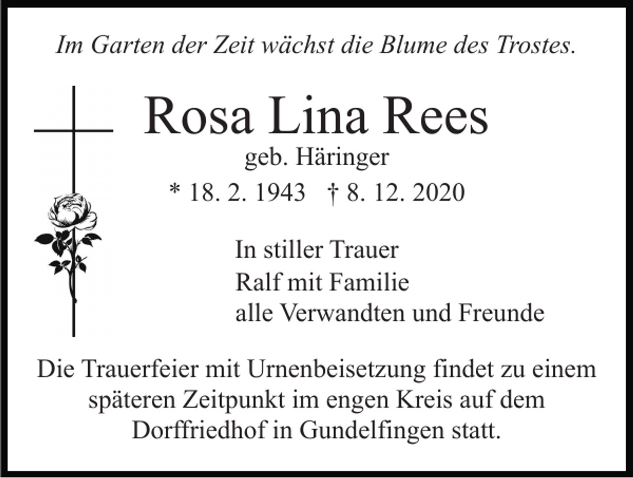 <p>Im Garten der Zeit wächst die Blume des Trostes.</p><p>Rosa Lina Rees<br />geb. Häringer<br />* 18. 2. 1943 † 8. 12. 2020</p><p>In stiller Trauer<br />Ralf mit Familie<br />alle Verwandten und Freunde<br />Die Trauerfeier mit Urnenbeisetzung findet zu einem<br />späteren Zeitpunkt im engen Kreis auf dem<br />Dorffriedhof in Gundelfingen statt.</p>