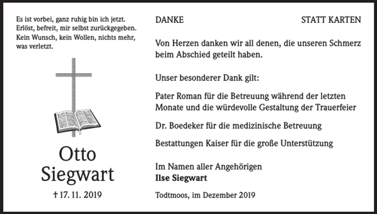 <p>Es ist vorbei, ganz ruhig bin ich jetzt.<br />Erlöst, befreit, mir selbst zurückgegeben.<br />Kein Wunsch, kein Wollen, nichts mehr,<br />was verletzt.</p><p>DANKE</p><p>STATT KARTEN</p><p>Von Herzen danken wir all denen, die unseren Schmerz<br />beim Abschied geteilt haben.<br />Unser besonderer Dank gilt:<br />Pater Roman für die Betreuung während der letzten<br />Monate und die würdevolle Gestaltung der Trauerfeier<br />Dr. Boedeker für die medizinische Betreuung</p><p>Otto<br />Siegwart<br />† 17. 11. 2019</p><p>Bestattungen Kaiser für die große Unterstützung<br />Im Namen aller Angehörigen<br />Ilse Siegwart<br />Todtmoos, im Dezember 2019</p>