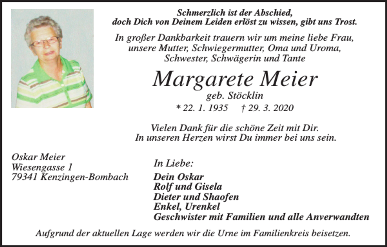 <p>Schmerzlich ist der Abschied,<br />doch Dich von Deinem Leiden erlöst zu wissen, gibt uns Trost.</p><p>In großer Dankbarkeit trauern wir um meine liebe Frau,<br />unsere Mutter, Schwiegermutter, Oma und Uroma,<br />Schwester, Schwägerin und Tante</p><p>Margarete Meier<br />geb. Stöcklin<br />* 22. 1. 1935</p><p>† 29. 3. 2020</p><p>Vielen Dank für die schöne Zeit mit Dir.<br />In unseren Herzen wirst Du immer bei uns sein.<br />Oskar Meier<br />Wiesengasse 1<br />79341 Kenzingen-Bombach</p><p>In Liebe:<br />Dein Oskar<br />Rolf und Gisela<br />Dieter und Shaofen<br />Enkel, Urenkel<br />Geschwister mit Familien und alle Anverwandten</p><p>Aufgrund der aktuellen Lage werden wir die Urne im Familienkreis beisetzen.</p>