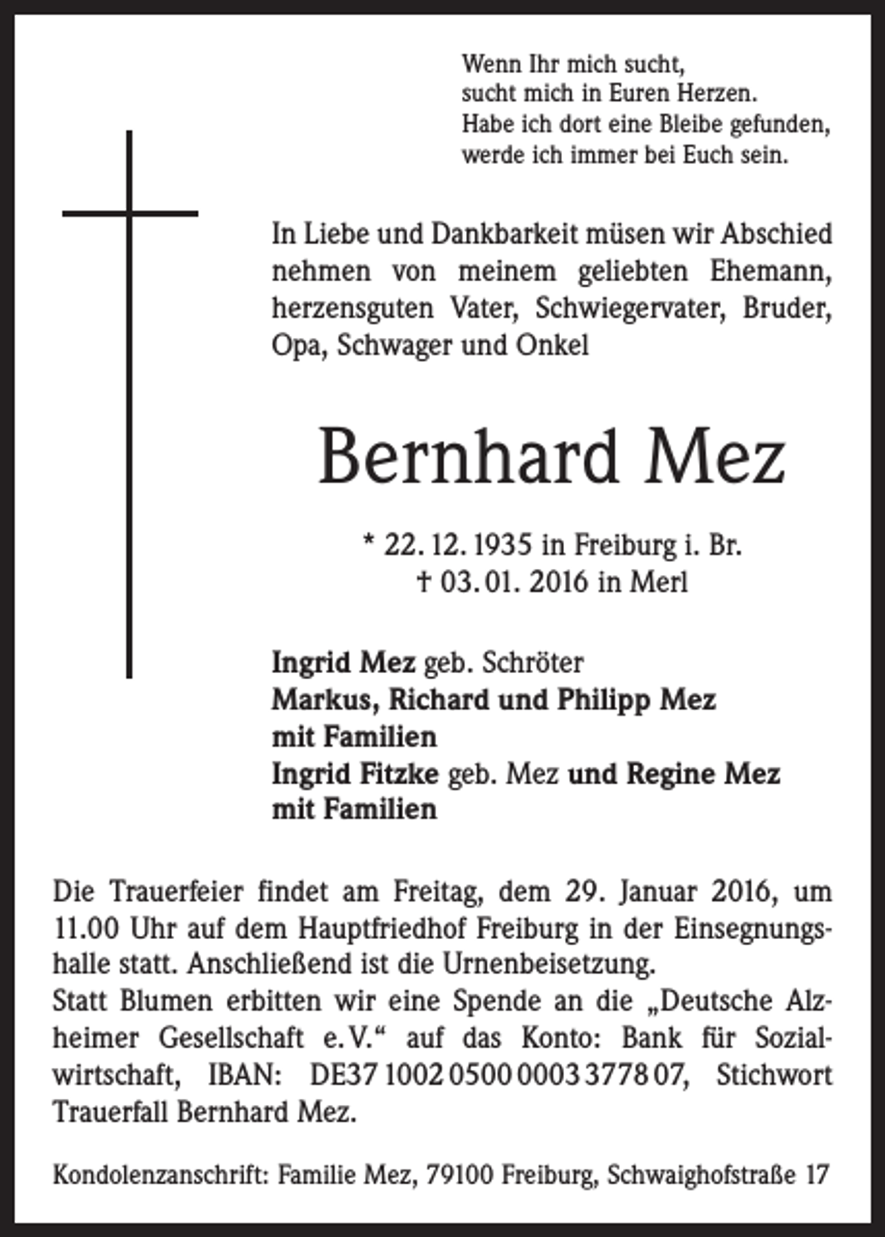 <p>Wenn Ihr mich sucht,<br />sucht mich in Euren Herzen.<br />Habe ich dort eine Bleibe gefunden,<br />werde ich immer bei Euch sein.</p><p>In Liebe und Dankbarkeit müsen wir Abschied<br />nehmen von meinem geliebten Ehemann,<br />­herzensguten Vater, Schwiegervater, Bruder,<br />Opa, Schwager und Onkel</p><p>Bernhard Mez<br />* 22. 12. 1935 in Freiburg i. Br.<br />† 03. 01. 2016 in Merl<br />Ingrid Mez geb. Schröter<br />Markus, Richard und Philipp Mez<br />mit Familien<br />Ingrid Fitzke geb. Mez und Regine Mez<br />mit Familien<br />Die Trauerfeier findet am Freitag, dem 29. Januar 2016, um<br />11.00 Uhr auf dem Hauptfriedhof Freiburg in der Einsegnungs­<br />halle statt. Anschließend ist die Urnenbeisetzung.<br />Statt Blumen erbitten wir eine Spende an die ­„Deutsche Alz­<br />heimer Gesellschaft e. V.“ auf das Konto: Bank für Sozial­<br />wirtschaft, IBAN: DE37 1002 050778 07, Stichwort<br />Trauerfall Bernhard Mez.<br />Kondolenzanschrift: Familie Mez, 79100 Freiburg, Schwaighofstraße 17</p>