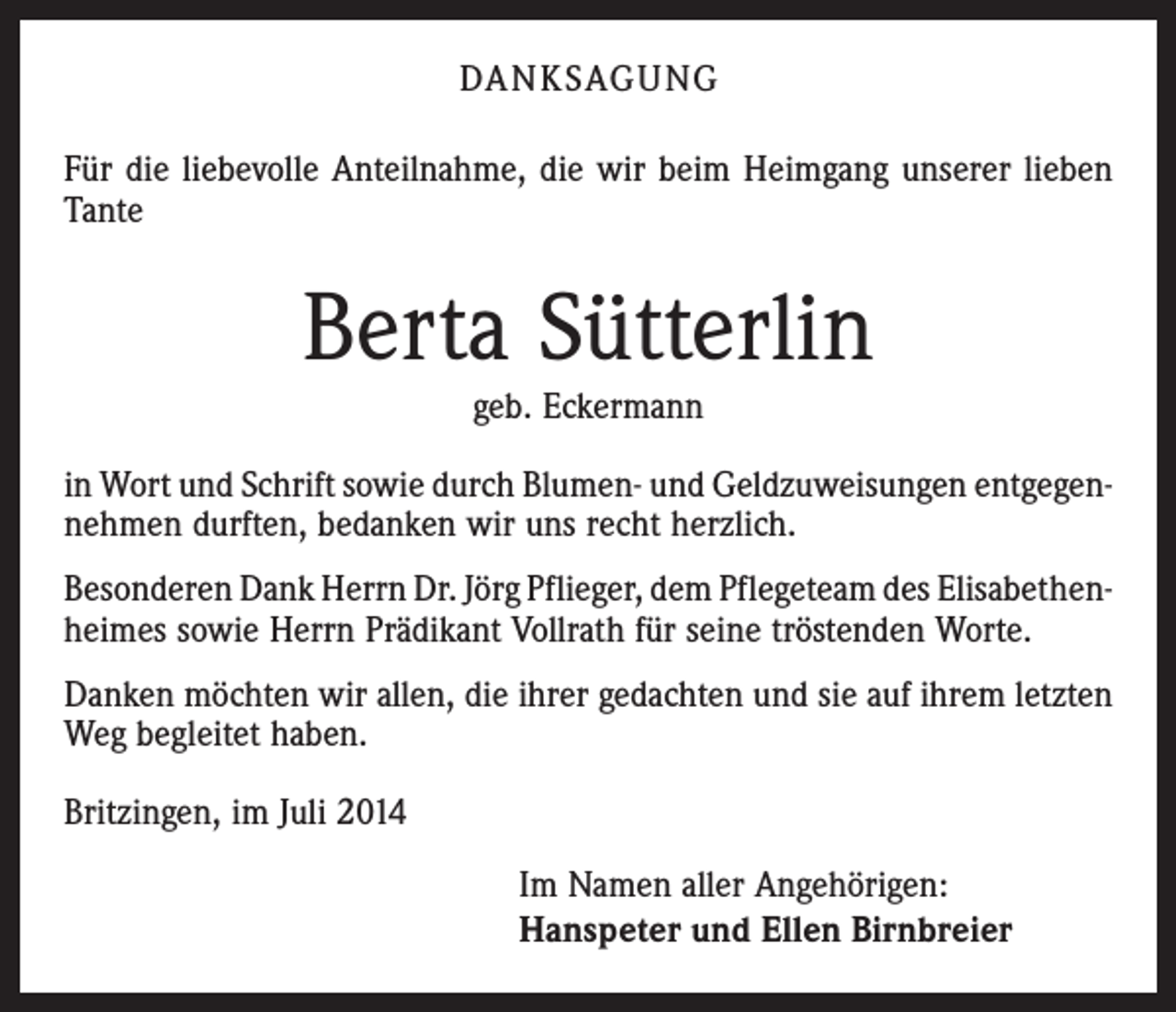 <p>DANKSAGUNG<br />Für die liebevolle Anteilnahme, die wir beim Heimgang unserer ­lieben<br />Tante</p><p>Berta Sütterlin<br />geb. Eckermann</p><p>in Wort und Schrift sowie durch Blumen- und Geldzuweisungen entgegen­<br />nehmen durften, bedanken wir uns recht herzlich.<br />Besonderen Dank Herrn Dr. Jörg Pflieger, dem Pflegeteam des Elisabethen­<br />heimes sowie Herrn Prädikant Vollrath für seine tröstenden Worte.<br />Danken möchten wir allen, die ihrer gedachten und sie auf ihrem letzten<br />Weg begleitet haben.<br />Britzingen, im Juli 2014<br />Im Namen aller Angehörigen:<br />Hanspeter und Ellen Birnbreier</p>