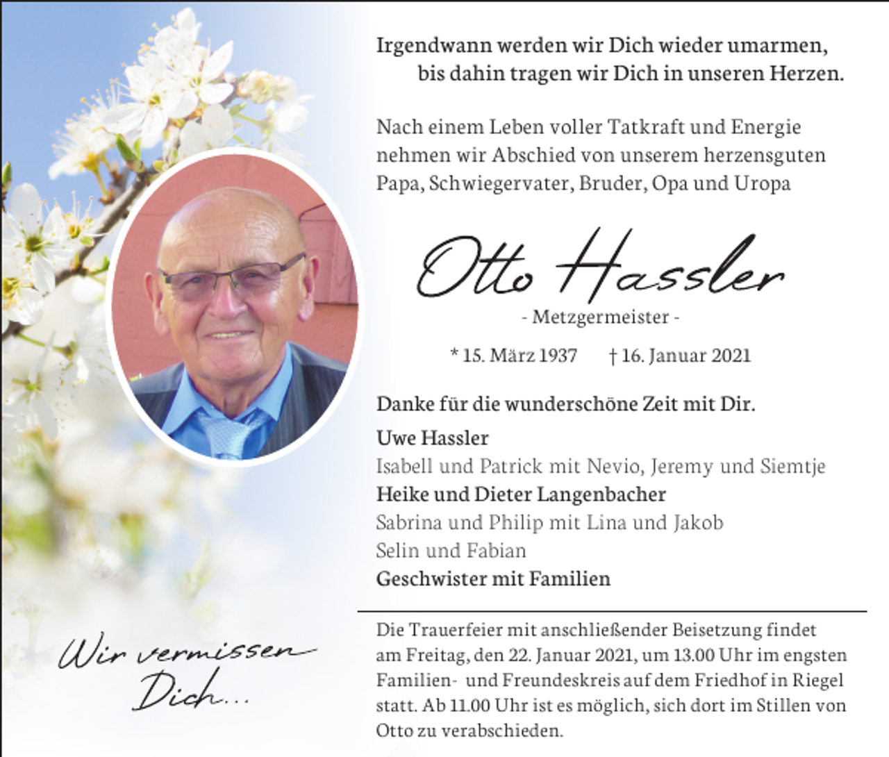 <p>Irgendwann werden wir Dich wieder umarmen,<br />bis dahin tragen wir Dich in unseren Herzen.<br />Nach einem Leben voller Tatkraft und Energie<br />nehmen wir Abschied von unserem herzensguten<br />Papa, Schwiegervater, Bruder, Opa und Uropa</p><p>- Metzgermeister * 15. März 1937</p><p>† 16. Januar 2021</p><p>Danke für die wunderschöne Zeit mit Dir.<br />Uwe Hassler<br />Isabell und Patrick mit Nevio, Jeremy und Siemtje<br />Heike und Dieter Langenbacher<br />Sabrina und Philip mit Lina und Jakob<br />Selin und Fabian<br />Geschwister mit Familien<br />Die Trauerfeier mit anschließender Beisetzung findet<br />am Freitag, den 22. Januar 2021, um 13.00 Uhr im engsten<br />Familien- und Freundeskreis auf dem Friedhof in Riegel<br />statt. Ab 11.00 Uhr ist es möglich, sich dort im Stillen von<br />Otto zu verabschieden.</p>