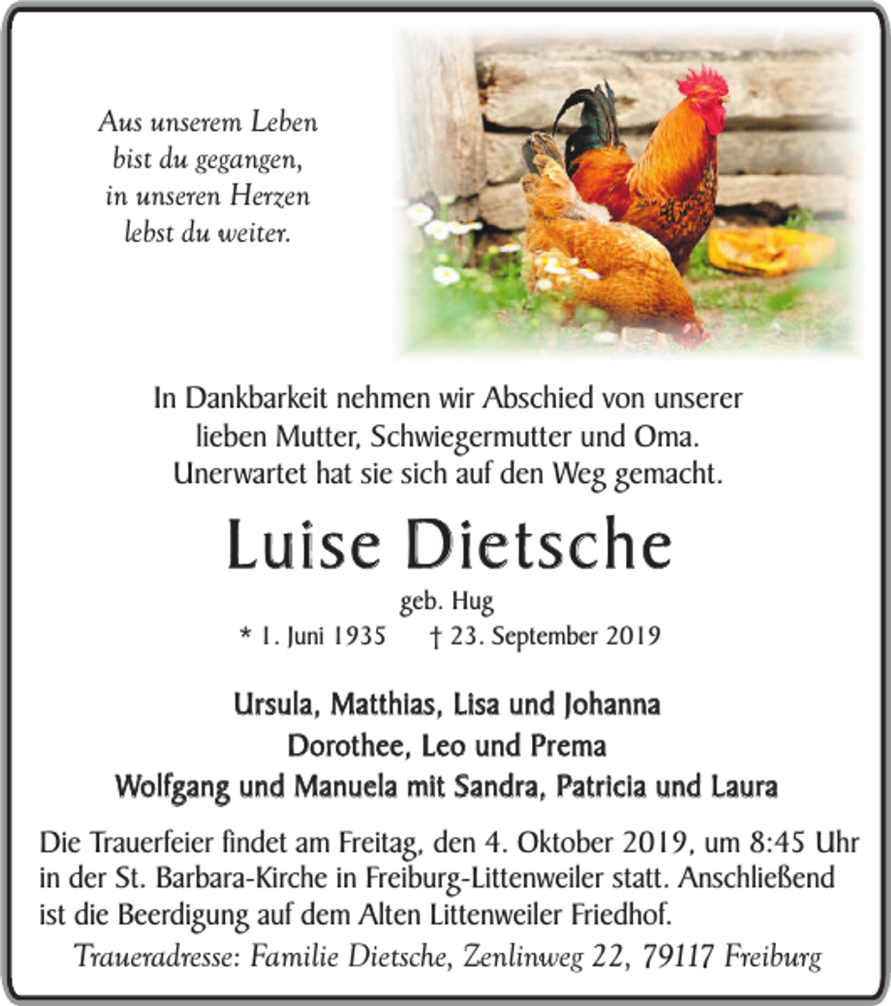 <p>Aus unserem Leben<br />bist du gegangen,<br />in unseren Herzen<br />lebst du weiter.</p><p>In Dankbarkeit nehmen wir Abschied von unserer<br />lieben Mutter, Schwiegermutter und Oma.<br />Unerwartet hat sie sich auf den Weg gemacht.</p><p>Luise Dietsche<br />* 1. Juni 1935</p><p>geb. Hug<br />† 23. September 2019</p><p>Ursula, Matthias, Lisa und Johanna<br />Dorothee, Leo und Prema<br />Wolfgang und Manuela mit Sandra, Patricia und Laura<br />Die Trauerfeier findet am Freitag, den 4. Oktober 2019, um 8:45 Uhr<br />in der St. Barbara-Kirche in Freiburg-Littenweiler statt. Anschließend<br />ist die Beerdigung auf dem Alten Littenweiler Friedhof.</p><p>Traueradresse: Familie Dietsche, Zenlinweg 22, 79117 Freiburg</p>
