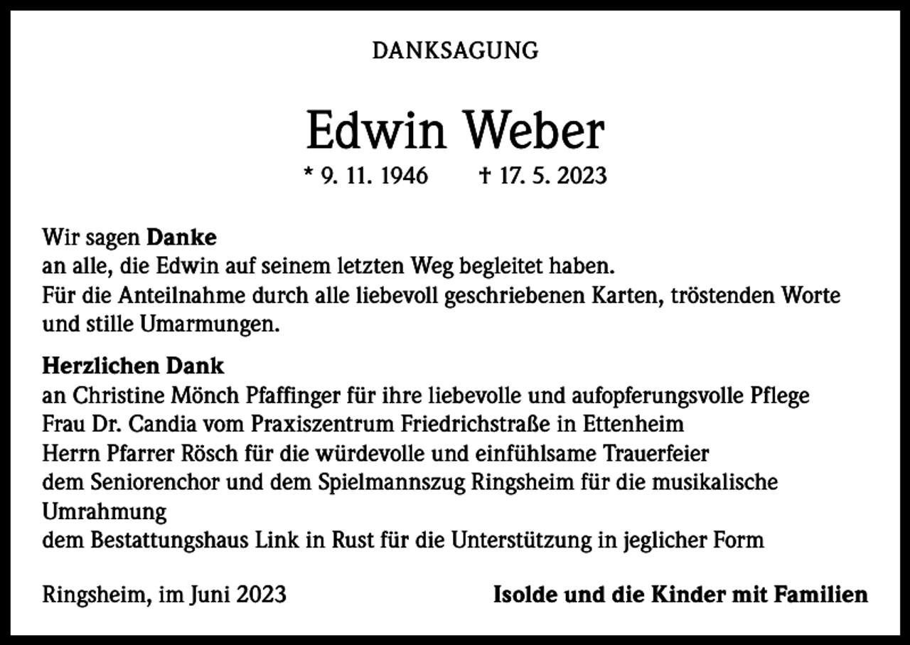 <p>DANKSAGUNG</p><p>Edwin Weber</p><p>* 9. 11. 1946 † 17. 5. 2023<br />Wir sagen Danke<br />an alle, die Edwin auf seinem letzten Weg begleitet haben.<br />Für die Anteilnahme durch alle liebevoll geschriebenen Karten, tröstenden Worte<br />und stille Umarmungen.<br />Herzlichen Dank<br />an Christine Mönch Pfaffinger für ihre liebevolle und aufopferungsvolle Pflege<br />Frau Dr. Candia vom Praxiszentrum Friedrichstraße in Ettenheim<br />Herrn Pfarrer Rösch für die würdevolle und einfühlsame Trauerfeier<br />dem Seniorenchor und dem Spielmannszug Ringsheim für die musikalische<br />­Umrahmung<br />dem Bestattungshaus Link in Rust für die Unterstützung in jeglicher Form<br />Ringsheim, im Juni 2023</p><p>Isolde und die Kinder mit Familien</p>