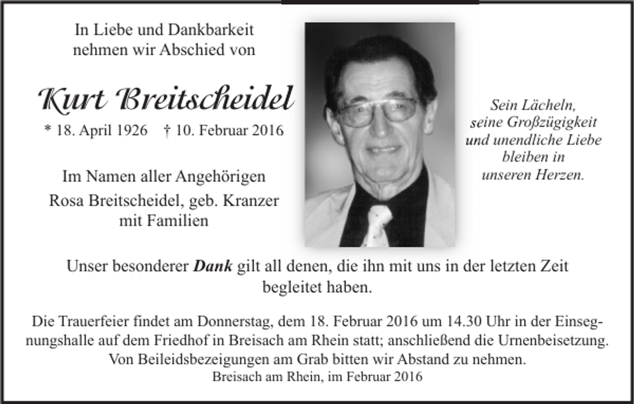 <p>In Liebe und Dankbarkeit<br />nehmen wir Abschied von</p><p>Kurt Breitscheidel<br />* 18. April 1926 † 10. Februar 2016</p><p>Im Namen aller Angehörigen<br />Rosa Breitscheidel, geb. Kranzer<br />mit Familien</p><p>Sein Lächeln,<br />seine Großzügigkeit<br />und unendliche Liebe<br />bleiben in<br />unseren Herzen.</p><p>Unser besonderer Dank gilt all denen, die ihn mit uns in der letzten Zeit<br />begleitet haben.<br />Die Trauerfeier findet am Donnerstag, dem 18. Februar 2016 um 14.30 Uhr in der Einsegnungshalle auf dem Friedhof in Breisach am Rhein statt; anschließend die Urnenbeisetzung.<br />Von Beileidsbezeigungen am Grab bitten wir Abstand zu nehmen.<br />Breisach am Rhein, im Februar 2016</p>