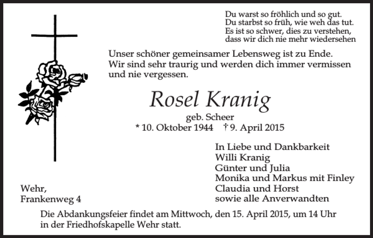 <p>Du warst so fröhlich und so gut.<br />Du starbst so früh, wie weh das tut.<br />Es ist so schwer, dies zu verstehen,<br />dass wir dich nie mehr wiedersehen</p><p>Unser schöner gemeinsamer Lebensweg ist zu Ende.<br />Wir sind sehr traurig und werden dich immer vermissen<br />und nie vergessen.</p><p>Rosel Kranig</p><p>geb. Scheer<br />* 10. Oktober 1944<br />9. April 2015</p><p>Wehr,<br />Frankenweg 4</p><p>In Liebe und Dankbarkeit<br />Willi Kranig<br />Günter und Julia<br />Monika und Markus mit Finley<br />Claudia und Horst<br />sowie alle Anverwandten</p><p>Die Abdankungsfeier findet am Mittwoch, den 15. April 2015, um 14 Uhr<br />in der Friedhofskapelle Wehr statt.</p>