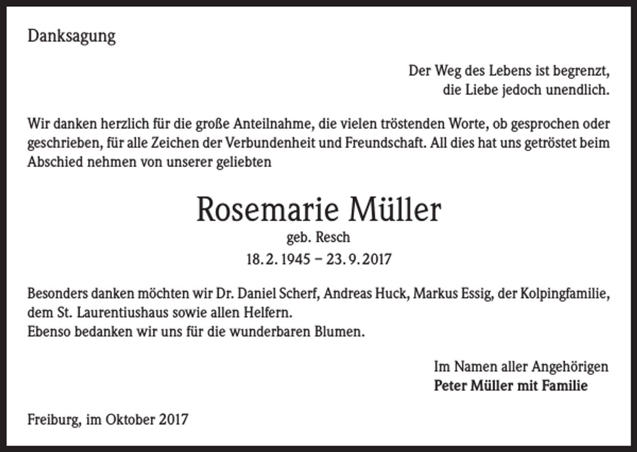 <p>Danksagung<br />Der Weg des Lebens ist begrenzt,<br />die Liebe jedoch unendlich.<br />Wir danken herzlich für die große Anteilnahme, die vielen tröstenden Worte, ob gesprochen oder<br />geschrieben, für alle Zeichen der Verbundenheit und Freundschaft. All dies hat uns getröstet beim<br />Abschied nehmen von unserer geliebten</p><p>Rosemarie Müller<br />geb. Resch<br />18. 2. 1945 – 23. 9. 2017</p><p>Besonders danken möchten wir Dr. Daniel Scherf, Andreas Huck, Markus Essig, der Kolpingfamilie,<br />dem St. Laurentiushaus sowie allen Helfern.<br />Ebenso bedanken wir uns für die wunderbaren Blumen.<br />Im Namen aller Angehörigen<br />Peter Müller mit Familie<br />Freiburg, im Oktober 2017</p>