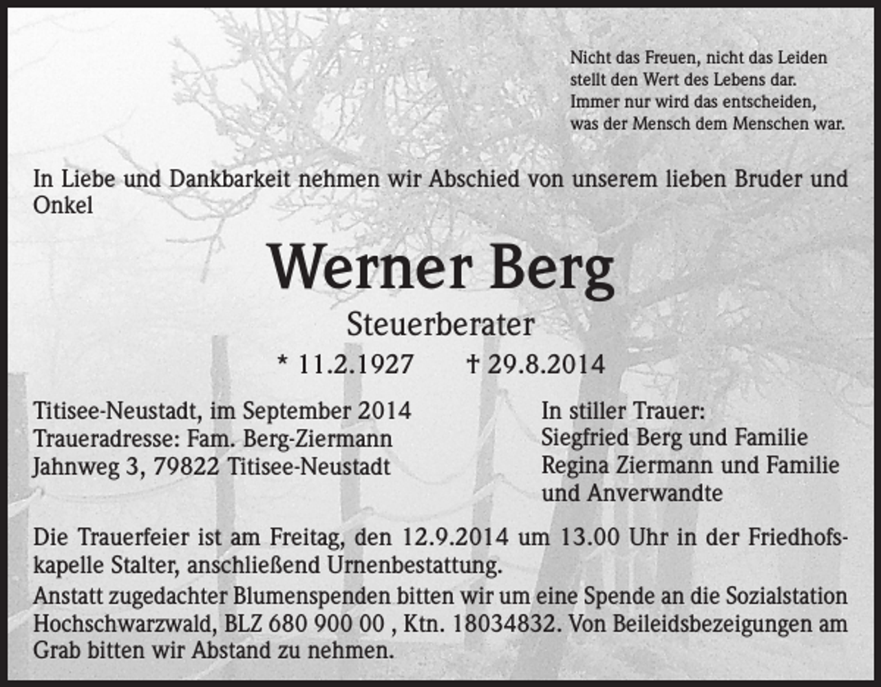 <p>Nicht das Freuen, nicht das Leiden<br />stellt den Wert des Lebens dar.<br />Immer nur wird das entscheiden,<br />was der Mensch dem Menschen war.</p><p>In Liebe und Dankbarkeit nehmen wir Abschied von unserem lieben Bruder und<br />Onkel</p><p>Werner Berg<br />Steuerberater</p><p>* 11.2.1927<br />Titisee-Neustadt, im September 2014<br />Traueradresse: Fam. Berg-Ziermann<br />Jahnweg 3, 79822 Titisee-Neustadt</p><p>† 29.8.2014<br />In stiller Trauer:<br />Siegfried Berg und Familie<br />Regina Ziermann und Familie<br />und Anverwandte</p><p>Die Trauerfeier ist am Freitag, den 12.9.2014 um 13.00 Uhr in der Friedhofs­<br />kapelle Stalter, anschließend Urnenbestattung.<br />Anstatt zugedachter Blumenspenden bitten wir um eine Spende an die Sozialstation<br />­Hochschwarzwald, BLZ 680 9 , Ktn. 18034832. Von Beileidsbezeigungen am<br />Grab bitten wir Abstand zu nehmen.</p>
