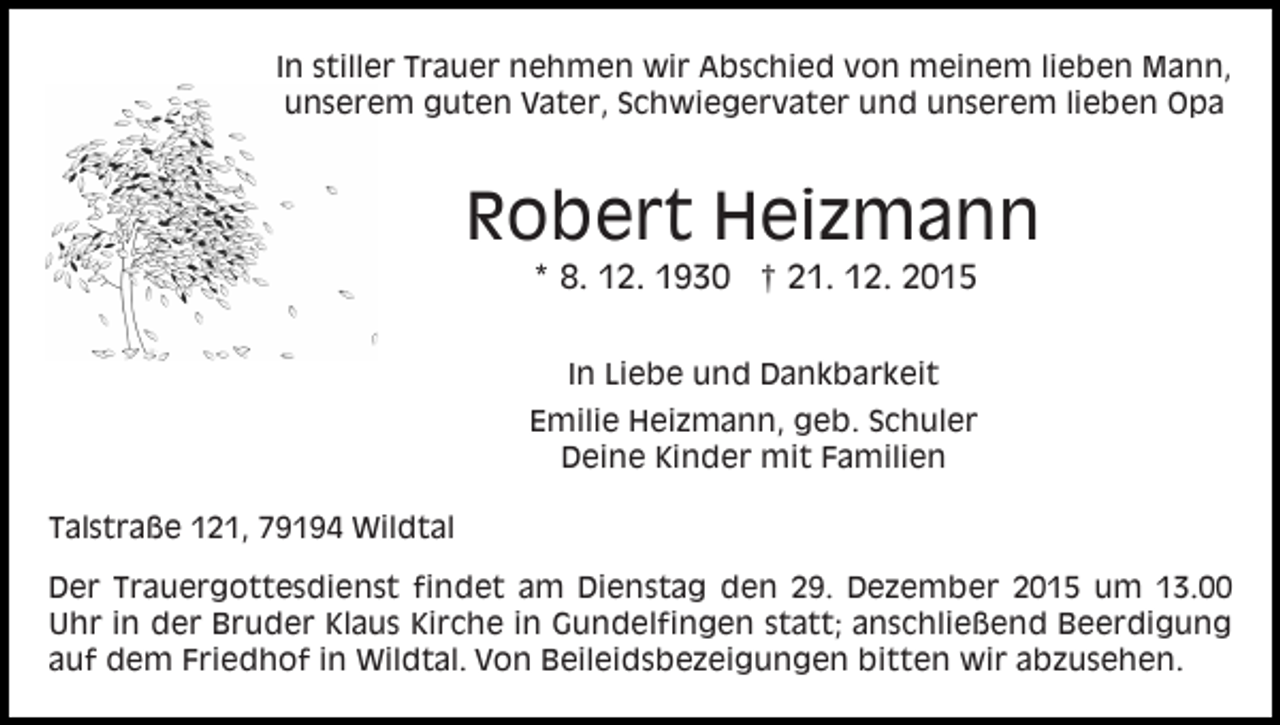 <p>In stiller Trauer nehmen wir Abschied von meinem lieben Mann,<br />unserem guten Vater, Schwiegervater und unserem lieben Opa</p><p>Robert Heizmann<br />* 8. 12. 1930 † 21. 12. 2015<br />In Liebe und Dankbarkeit<br />Emilie Heizmann, geb. Schuler<br />Deine Kinder mit Familien<br />Talstraße 121, 79194 Wildtal<br />Der Trauergottesdienst findet am Dienstag den 29. Dezember 2015 um 13.00<br />Uhr in der Bruder Klaus Kirche in Gundelfingen statt; anschließend Beerdigung<br />auf dem Friedhof in Wildtal. Von Beileidsbezeigungen bitten wir abzusehen.</p>