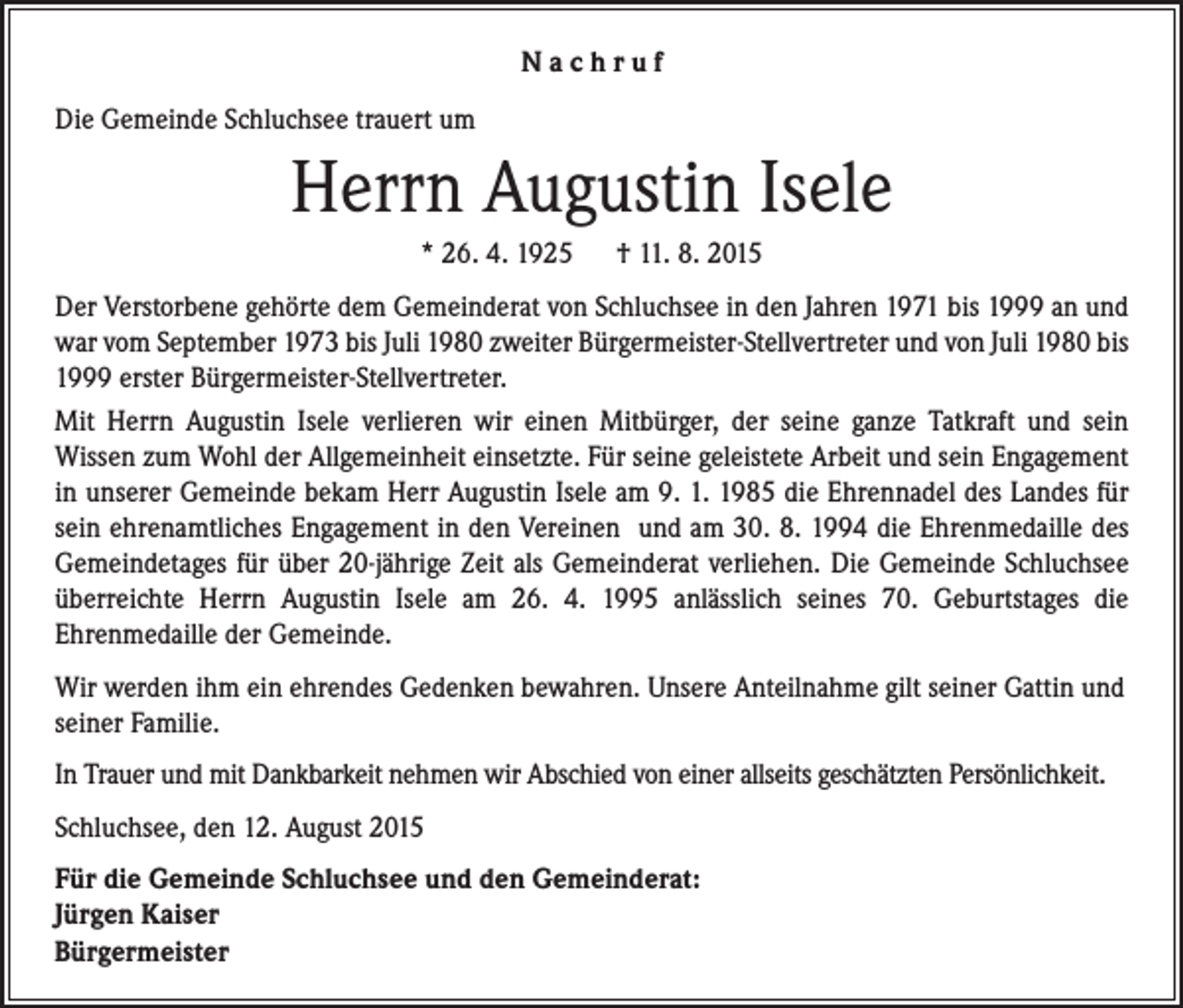 <p>Nachruf<br />Die Gemeinde Schluchsee trauert um</p><p>Herrn Augustin Isele<br />* 26. 4. 1925 † 11. 8. 2015<br />Der Verstorbene gehörte dem Gemeinderat von Schluchsee in den Jahren 1971 bis 1999 an und<br />war vom September 1973 bis Juli 1980 zweiter Bürgermeister-Stellvertreter und von Juli 1980 bis<br />1999 erster Bürgermeister-Stellvertreter.<br />Mit Herrn Augustin Isele verlieren wir einen Mitbürger, der seine ganze Tatkraft und sein<br />Wissen zum Wohl der Allgemeinheit einsetzte. Für seine geleistete Arbeit und sein Engagement<br />in unserer Gemeinde bekam Herr Augustin Isele am 9. 1. 1985 die Ehrennadel des Landes für<br />sein ehrenamtliches Engagement in den Vereinen und am 30. 8. 1994 die Ehrenmedaille des<br />Gemeindetages für über 20-jährige Zeit als Gemeinderat verliehen. Die Gemeinde Schluchsee<br />überreichte Herrn Augustin Isele am 26. 4. 1995 anlässlich seines 70. Geburtstages die<br />Ehrenmedaille der Gemeinde.<br />Wir werden ihm ein ehrendes Gedenken bewahren. Unsere Anteilnahme gilt seiner Gattin und<br />seiner Familie.<br />In Trauer und mit Dankbarkeit nehmen wir Abschied von einer allseits geschätzten Persönlichkeit.<br />Schluchsee, den 12. August 2015<br />Für die Gemeinde Schluchsee und den Gemeinderat:<br />Jürgen Kaiser<br />Bürgermeister</p>