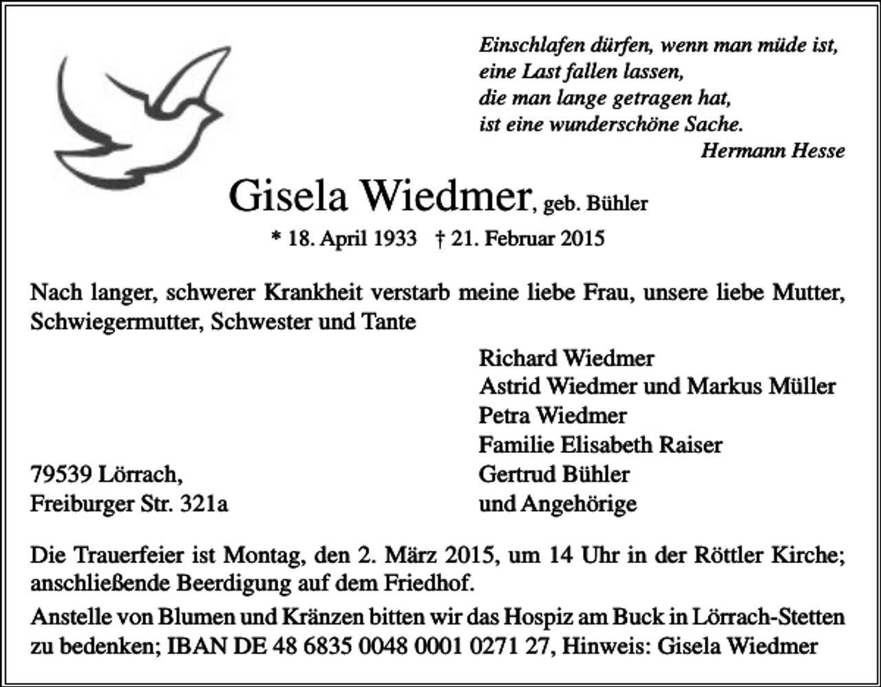 <p>Einschlafen dürfen, wenn man müde ist,<br />eine Last fallen lassen,<br />die man lange getragen hat,<br />ist eine wunderschöne Sache.<br />Hermann Hesse</p><p>Gisela Wiedmer, geb. Bühler<br />* 18. April 1933 † 21. Februar 2015</p><p>Nach langer, schwerer Krankheit verstarb meine liebe Frau, unsere liebe Mutter,<br />Schwiegermutter, Schwester und Tante<br />Richard Wiedmer<br />Astrid Wiedmer und Markus Müller<br />Petra Wiedmer<br />Familie Elisabeth Raiser<br />79539 Lörrach,<br />Gertrud Bühler<br />Freiburger Str. 321a<br />und Angehörige<br />Die Trauerfeier ist Montag, den 2. März 2015, um 14 Uhr in der Röttler Kirche;<br />anschließende Beerdigung auf dem Friedhof.<br />Anstelle von Blumen und Kränzen bitten wir das Hospiz am Buck in Lörrach-Stetten<br />zu bedenken; IBAN DE 48 6835 0048 0001 0271 27, Hinweis: Gisela Wiedmer</p>