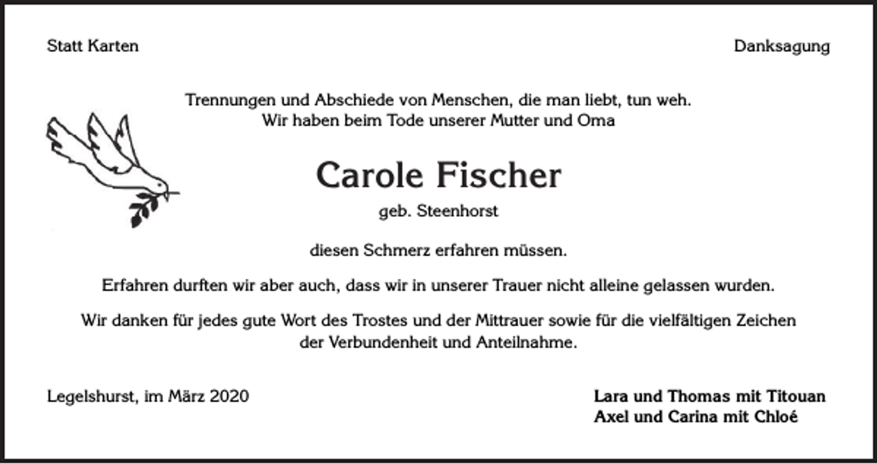 <p>Statt Karten</p><p>Danksagung<br />Trennungen und Abschiede von Menschen, die man liebt, tun weh.<br />Wir haben beim Tode unserer Mutter und Oma</p><p>Carole Fischer<br />geb. Steenhorst<br />diesen Schmerz erfahren müssen.<br />Erfahren durften wir aber auch, dass wir in unserer Trauer nicht alleine gelassen wurden.<br />Wir danken für jedes gute Wort des Trostes und der Mittrauer sowie für die vielfältigen Zeichen<br />der Verbundenheit und Anteilnahme.<br />Legelshurst, im März 2020</p><p>Lara und Thomas mit Titouan<br />Axel und Carina mit Chloé</p>