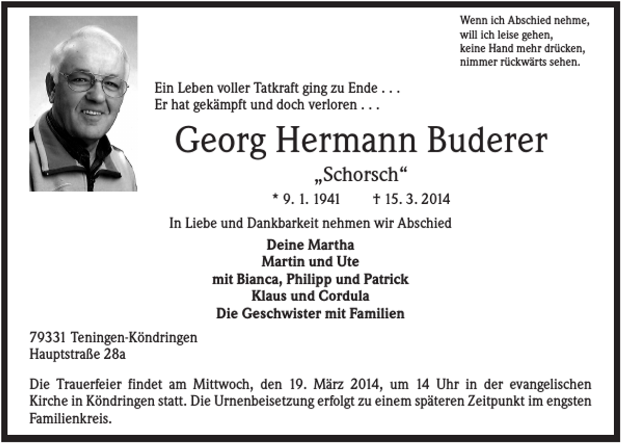 <p>Wenn ich Abschied nehme,<br />will ich leise gehen,<br />keine Hand mehr drücken,<br />nimmer rückwärts sehen.</p><p>Ein Leben voller Tatkraft ging zu Ende . . .<br />Er hat gekämpft und doch verloren . . .</p><p>Georg Hermann Buderer<br />„Schorsch“<br />* 9. 1. 1941</p><p>† 15. 3. 2014</p><p>In Liebe und Dankbarkeit nehmen wir Abschied<br />Deine Martha<br />Martin und Ute<br />mit Bianca, Philipp und Patrick<br />Klaus und Cordula<br />Die Geschwister mit Familien<br />79331 Teningen-Köndringen<br />Hauptstraße 28a<br />Die Trauerfeier findet am Mittwoch, den 19. März 2014, um 14 Uhr in der evangelischen<br />Kirche in Köndringen statt. Die Urnenbeisetzung erfolgt zu einem späteren Zeitpunkt im engsten<br />Familienkreis.</p>