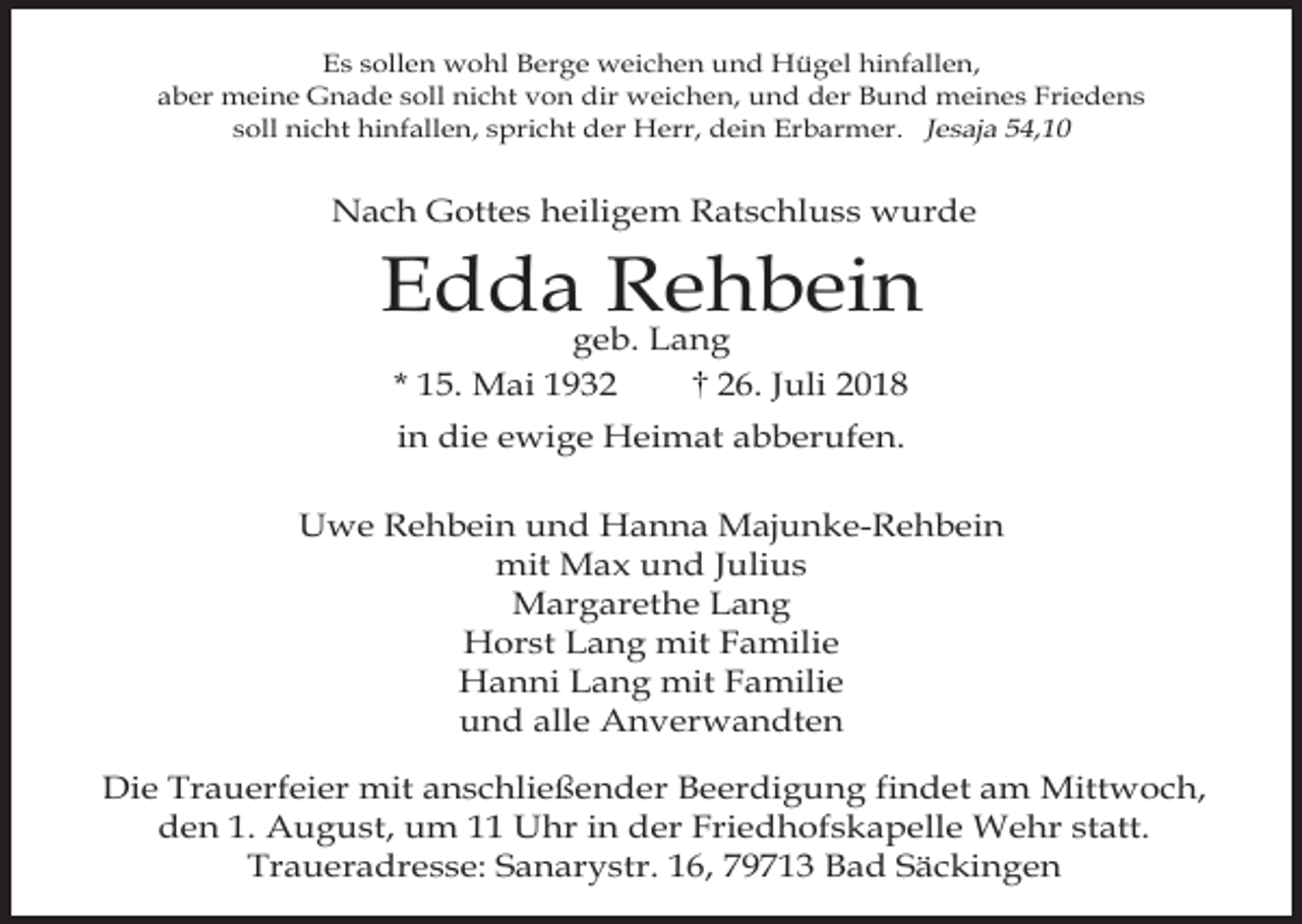 <p>Es sollen wohl Berge weichen und Hügel hinfallen,<br />aber meine Gnade soll nicht von dir weichen, und der Bund meines Friedens<br />soll nicht hinfallen, spricht der Herr, dein Erbarmer. Jesaja 54,10</p><p>Nach Gottes heiligem Ratschluss wurde</p><p>Edda Rehbein<br />geb. Lang<br />* 15. Mai 1936. Juli 2018<br />in die ewige Heimat abberufen.<br />Uwe Rehbein und Hanna Majunke-Rehbein<br />mit Max und Julius<br />Margarethe Lang<br />Horst Lang mit Familie<br />Hanni Lang mit Familie<br />und alle Anverwandten<br />Die Trauerfeier mit anschließender Beerdigung findet am Mittwoch,<br />den 1. August, um 11 Uhr in der Friedhofskapelle Wehr statt.<br />Traueradresse: Sanarystr. 16, 79713 Bad Säckingen</p>