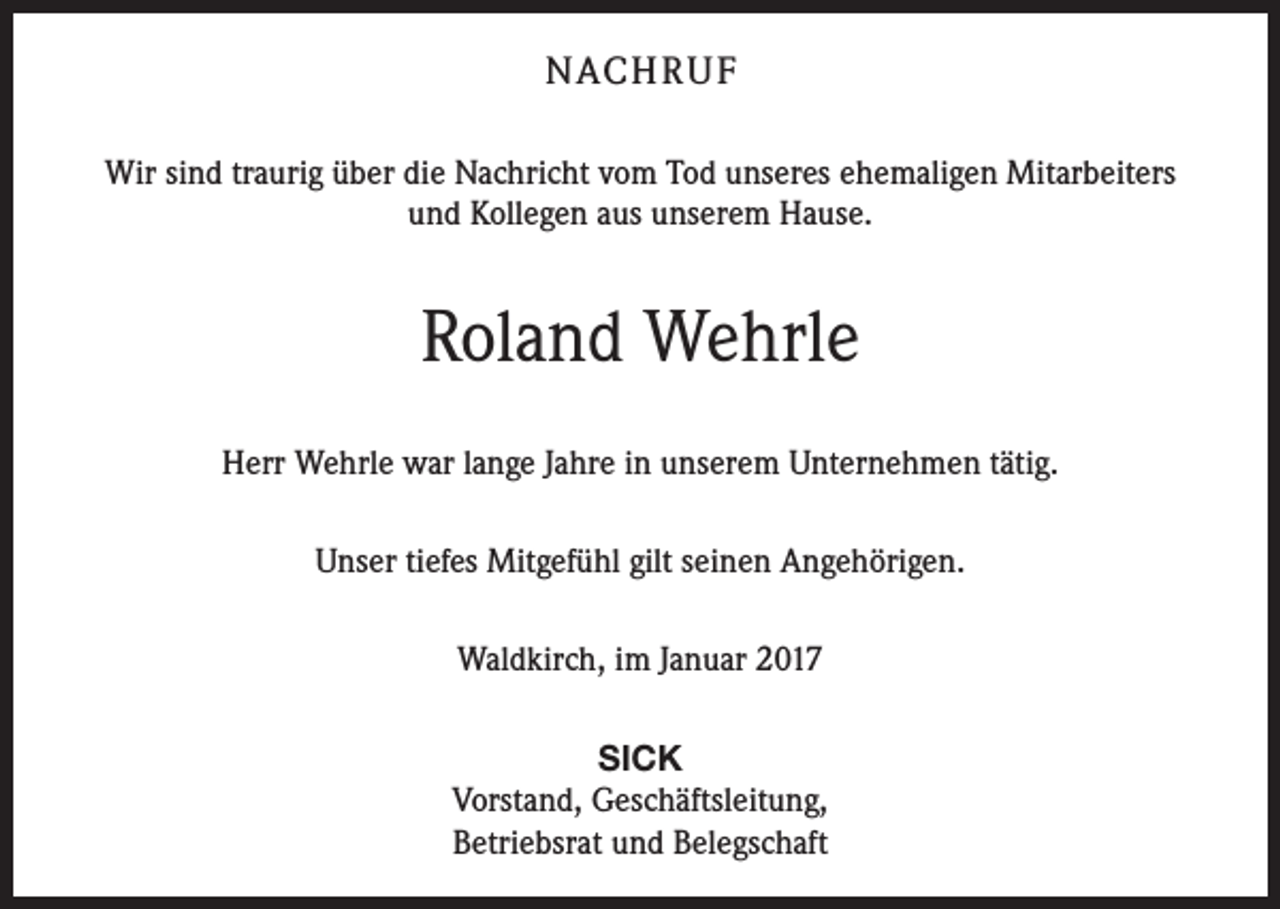 <p>NACH R U F<br />Wir sind traurig über die Nachricht vom Tod unseres ehemaligen Mitarbeiters<br />und Kollegen aus unserem Hause.</p><p>Roland Wehrle<br />Herr Wehrle war lange Jahre in unserem Unternehmen tätig.<br />Unser tiefes Mitgefühl gilt seinen Angehörigen.<br />Waldkirch, im Januar 2017<br />SICK<br />Vorstand, Geschäftsleitung,<br />Betriebsrat und Belegschaft</p>