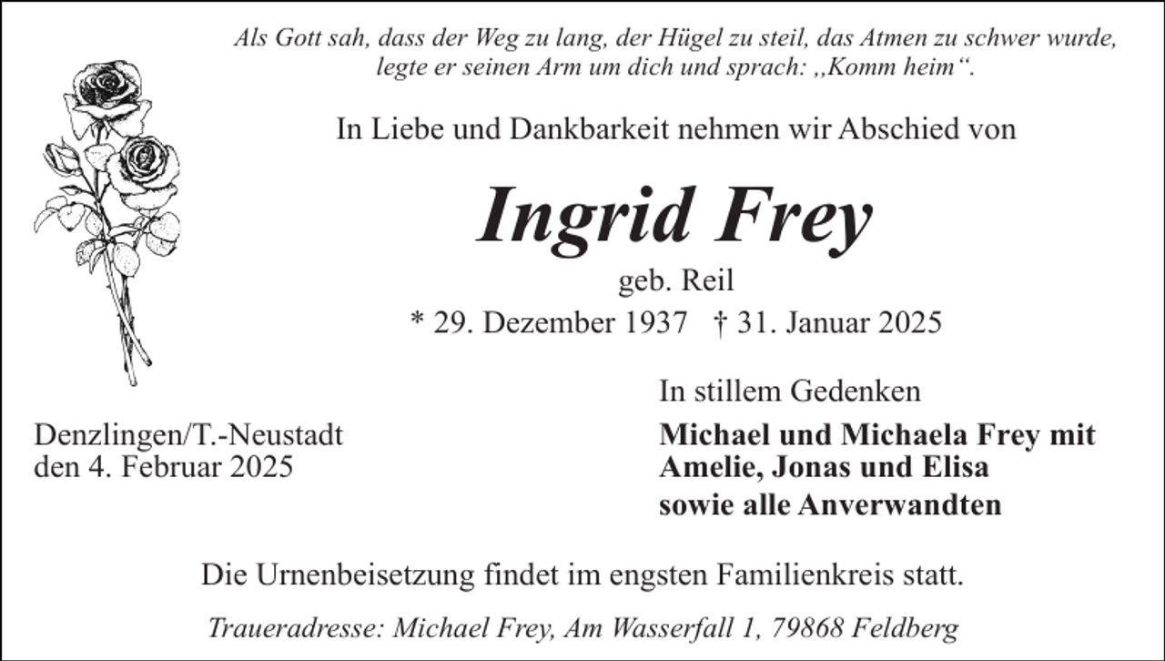 <p>Als Gott sah, dass der Weg zu lang, der Hügel zu steil, das Atmen zu schwer wurde,<br />legte er seinen Arm um dich und sprach: ,,Komm heim“.</p><p>In Liebe und Dankbarkeit nehmen wir Abschied von</p><p>Ingrid Frey</p><p>geb. Reil<br />* 29. Dezember 1937 † 31. Januar 2025<br />Denzlingen/T.-Neustadt<br />den 4. Februar 2025</p><p>In stillem Gedenken<br />Michael und Michaela Frey mit<br />Amelie, Jonas und Elisa<br />sowie alle Anverwandten</p><p>Die Urnenbeisetzung findet im engsten Familienkreis statt.<br />Traueradresse: Michael Frey, Am Wasserfall 1, 79868 Feldberg</p>