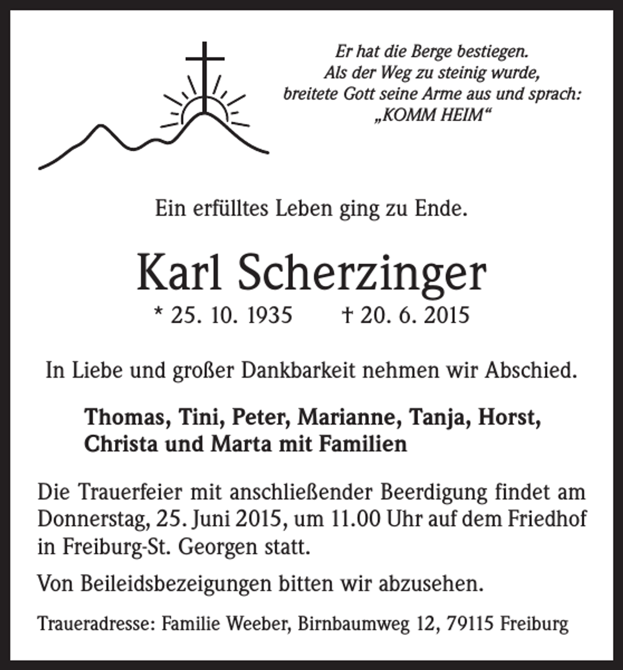 <p>Er hat die Berge bestiegen.<br />Als der Weg zu steinig wurde,<br />breitete Gott seine Arme aus und sprach:<br />„KOMM HEIM“</p><p>Ein erfülltes Leben ging zu Ende.</p><p>Karl Scherzinger<br />* 25. 10. 1935 † 20. 6. 2015</p><p>In Liebe und großer Dankbarkeit nehmen wir Abschied.<br />Thomas, Tini, Peter, Marianne, Tanja, Horst,<br />Christa und Marta mit Familien<br />Die Trauerfeier mit anschließender Beerdigung findet am<br />Donnerstag, 25. Juni 2015, um 11.00 Uhr auf dem Friedhof<br />in Freiburg-St. Georgen statt.<br />Von Beileidsbezeigungen bitten wir abzusehen.<br />Traueradresse: Familie Weeber, Birnbaumweg 12, 79115 Freiburg</p>