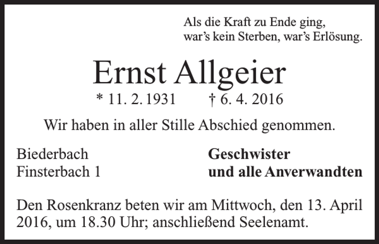 <p>Als die Kraft zu Ende ging,<br />war’s kein Sterben, war’s Erlösung.</p><p>Ernst Allgeier<br />* 11. 2. 1931 † 6. 4. 2016</p><p>Wir haben in aller Stille Abschied genommen.<br />Biederbach<br />Finsterbach 1</p><p>Geschwister<br />und alle Anverwandten</p><p>Den Rosenkranz beten wir am Mittwoch, den 13. April<br />2016, um 18.30 Uhr; anschließend Seelenamt.</p>