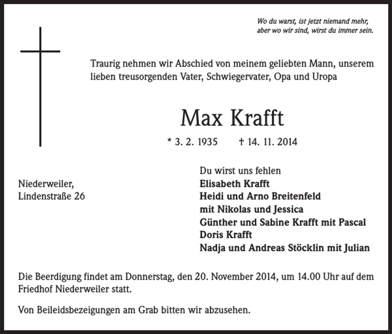 <p>Wo du warst, ist jetzt niemand mehr,<br />aber wo wir sind, wirst du immer sein.</p><p>Traurig nehmen wir Abschied von meinem geliebten Mann, unserem<br />lieben treusorgenden Vater, Schwiegervater, Opa und Uropa</p><p>Max Krafft<br />* 3. 2. 1935 † 14. 11. 2014</p><p>Du wirst uns fehlen<br />Niederweiler,<br />Elisabeth Krafft<br />Lindenstraße 26 Heidi und Arno Breitenfeld<br />mit Nikolas und Jessica<br />Günther und Sabine Krafft mit Pascal<br />Doris Krafft<br />Nadja und Andreas Stöcklin mit Julian<br />Die Beerdigung findet am Donnerstag, den 20. November 2014, um 14.00 Uhr auf dem<br />Friedhof Niederweiler statt.<br />Von Beileidsbezeigungen am Grab bitten wir abzusehen.</p>