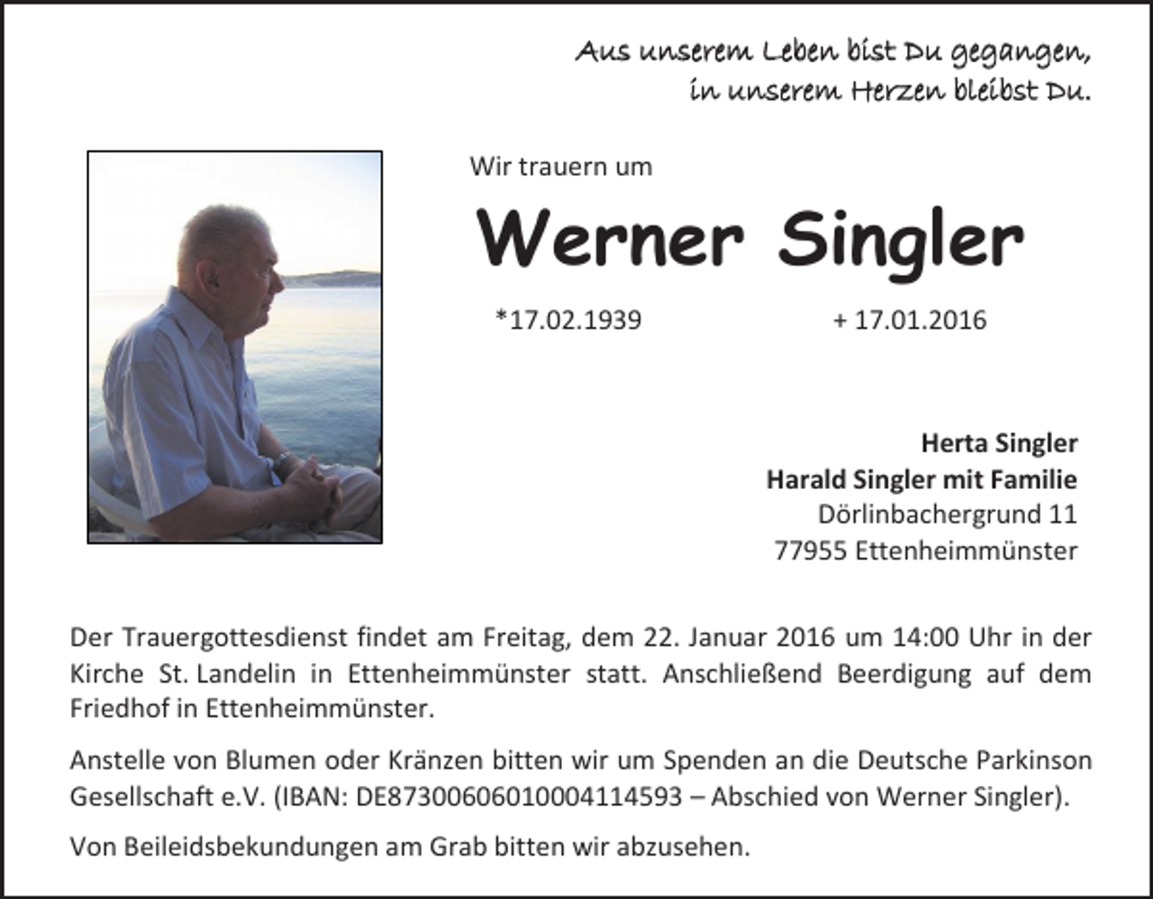 <p>Aus unserem Leben bist Du gegangen,<br />in unserem Herzen bleibst Du.<br />Wir trauern um</p><p>Werner Singler<br />*17.02.1939</p><p>+ 17.01.2016</p><p>Herta Singler<br />Harald Singler mit Familie<br />Dörlinbachergrund 11<br />77955 Ettenheimmünster<br />Der Trauergottesdienst findet am Freitag, dem 22. Januar 2016 um 14:00 Uhr in der<br />Kirche St. Landelin in Ettenheimmünster statt. Anschließend Beerdigung auf dem<br />Friedhof in Ettenheimmünster.<br />Anstelle von Blumen oder Kränzen bitten wir um Spenden an die Deutsche Parkinson<br />Gesellschaft e.V. (IBAN: DE87300606010004114593 – Abschied von Werner Singler).<br />Von Beileidsbekundungen am Grab bitten wir abzusehen.</p>