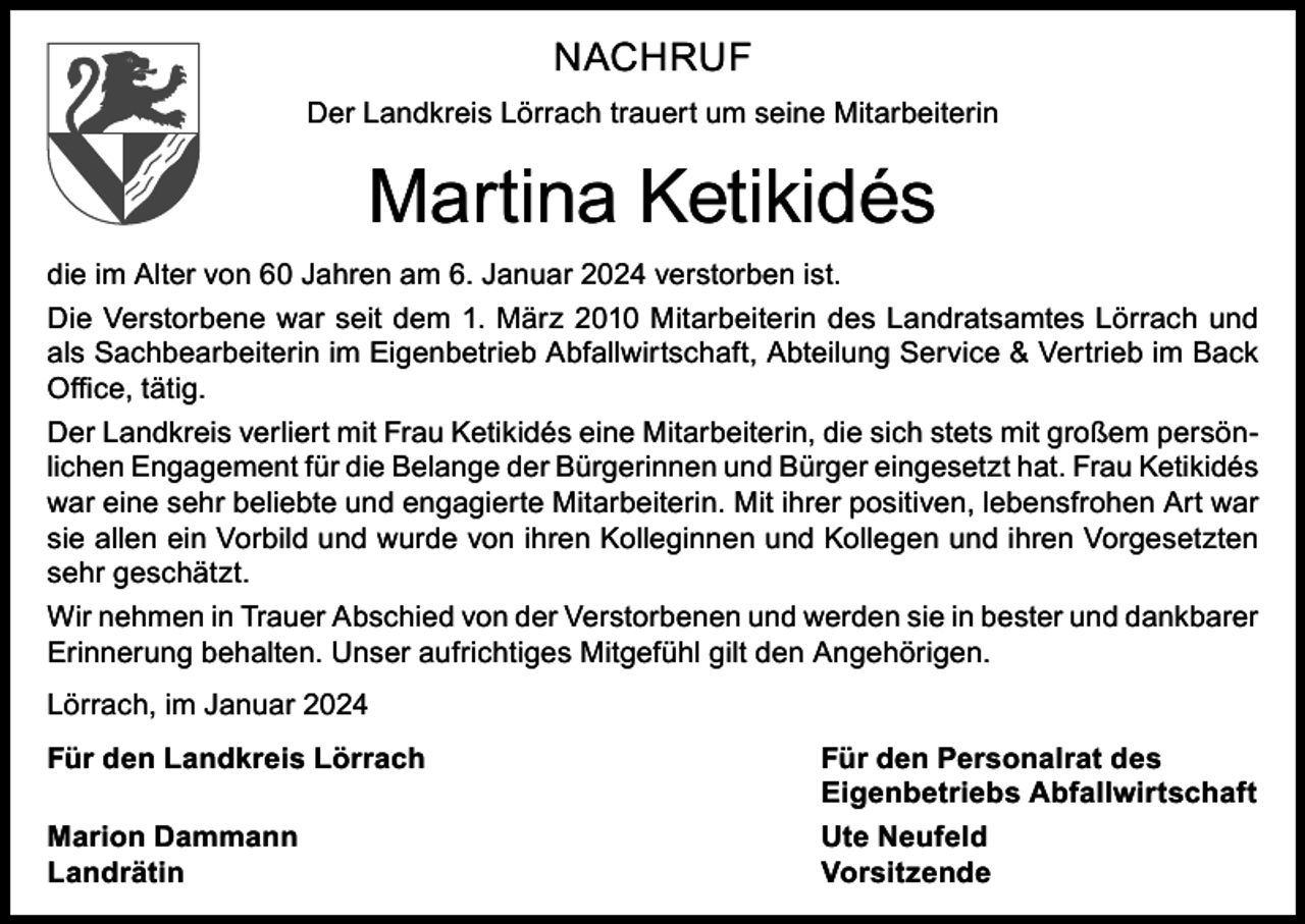 <p>NACHRUF<br />Der Landkreis Lörrach trauert um seine Mitarbeiterin</p><p>Martina Ketikidés<br />die im Alter von 60 Jahren am 6. Januar 2024 verstorben ist.<br />Die Verstorbene war seit dem 1. März 2010 Mitarbeiterin des Landratsamtes Lörrach und<br />als Sachbearbeiterin im Eigenbetrieb Abfallwirtschaft, Abteilung Service &amp; Vertrieb im Back<br />Office, tätig.<br />Der Landkreis verliert mit Frau Ketikidés eine Mitarbeiterin, die sich stets mit großem persönlichen Engagement für die Belange der Bürgerinnen und Bürger eingesetzt hat. Frau Ketikidés<br />war eine sehr beliebte und engagierte Mitarbeiterin. Mit ihrer positiven, lebensfrohen Art war<br />sie allen ein Vorbild und wurde von ihren Kolleginnen und Kollegen und ihren Vorgesetzten<br />sehr geschätzt.<br />Wir nehmen in Trauer Abschied von der Verstorbenen und werden sie in bester und dankbarer<br />Erinnerung behalten. Unser aufrichtiges Mitgefühl gilt den Angehörigen.<br />Lörrach, im Januar 2024<br />Für den Landkreis Lörrach<br />Für den Personalrat des</p><p>Eigenbetriebs Abfallwirtschaft<br />Marion Dammann<br />Ute Neufeld<br />Landrätin Vorsitzende</p>