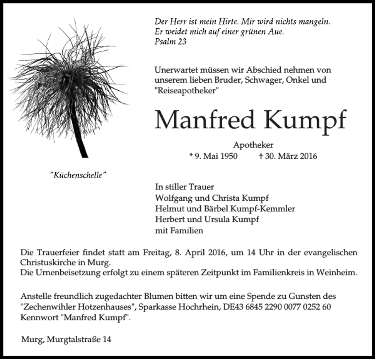 <p>Unerwartet müssen wir Abschied nehmen von<br />unserem lieben Bruder, Schwager, Onkel und<br />"Reiseapotheker"</p><p>Manfred Kumpf<br />Apotheker<br />* 9. Mai 1950<br />† 30. März 2016<br />In stiller Trauer<br />Wolfgang und Christa Kumpf<br />Helmut und Bärbel Kumpf-Kemmler<br />Herbert und Ursula Kumpf<br />mit Familien<br />Die Trauerfeier findet statt am Freitag, 8. April 2016, um 14 Uhr in der evangelischen<br />Christuskirche in Murg.<br />Die Urnenbeisetzung erfolgt zu einem späteren Zeitpunkt im Familienkreis in Weinheim.<br />Anstelle freundlich zugedachter Blumen bitten wir um eine Spende zu Gunsten des<br />"Zechenwihler Hotzenhauses", Sparkasse Hochrhein, DE43 6845 229077 0252 60<br />Kennwort "Manfred Kumpf".<br />Murg, Murgtalstraße 14</p>