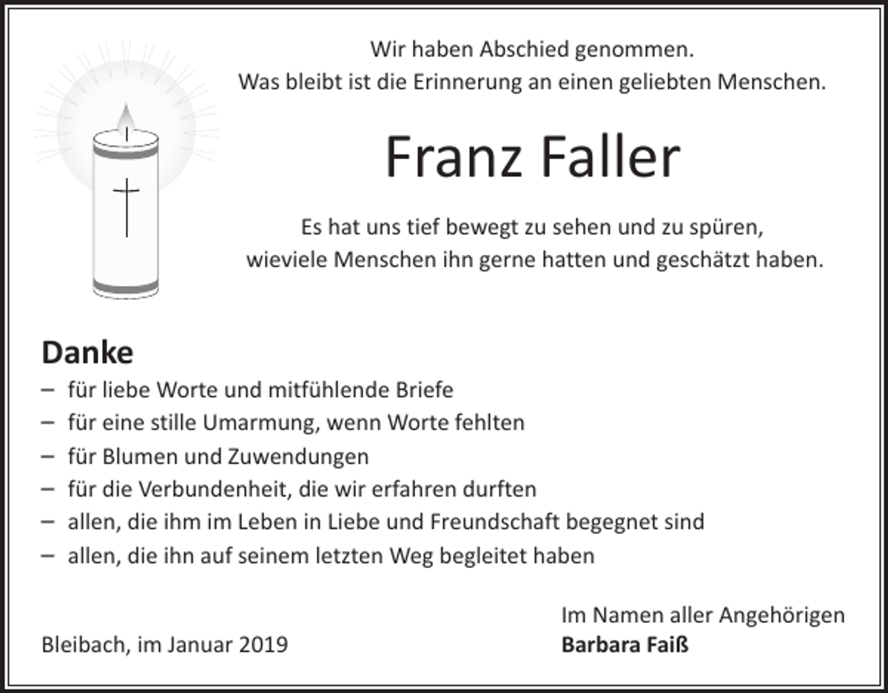 <p>Wir haben Abschied genommen.<br />Was bleibt ist die Erinnerung an einen geliebten Menschen.</p><p>Franz Faller<br />Es hat uns tief bewegt zu sehen und zu spüren,<br />wieviele Menschen ihn gerne hatten und geschätzt haben.</p><p>Danke</p><p>– für liebe Worte und mitfühlende Briefe<br />– für eine stille Umarmung, wenn Worte fehlten<br />– für Blumen und Zuwendungen<br />– für die Verbundenheit, die wir erfahren durften<br />– allen, die ihm im Leben in Liebe und Freundschaft begegnet sind<br />– allen, die ihn auf seinem letzten Weg begleitet haben</p><p>Bleibach, im Januar 2019</p><p>Im Namen aller Angehörigen<br />Barbara Faiß</p>