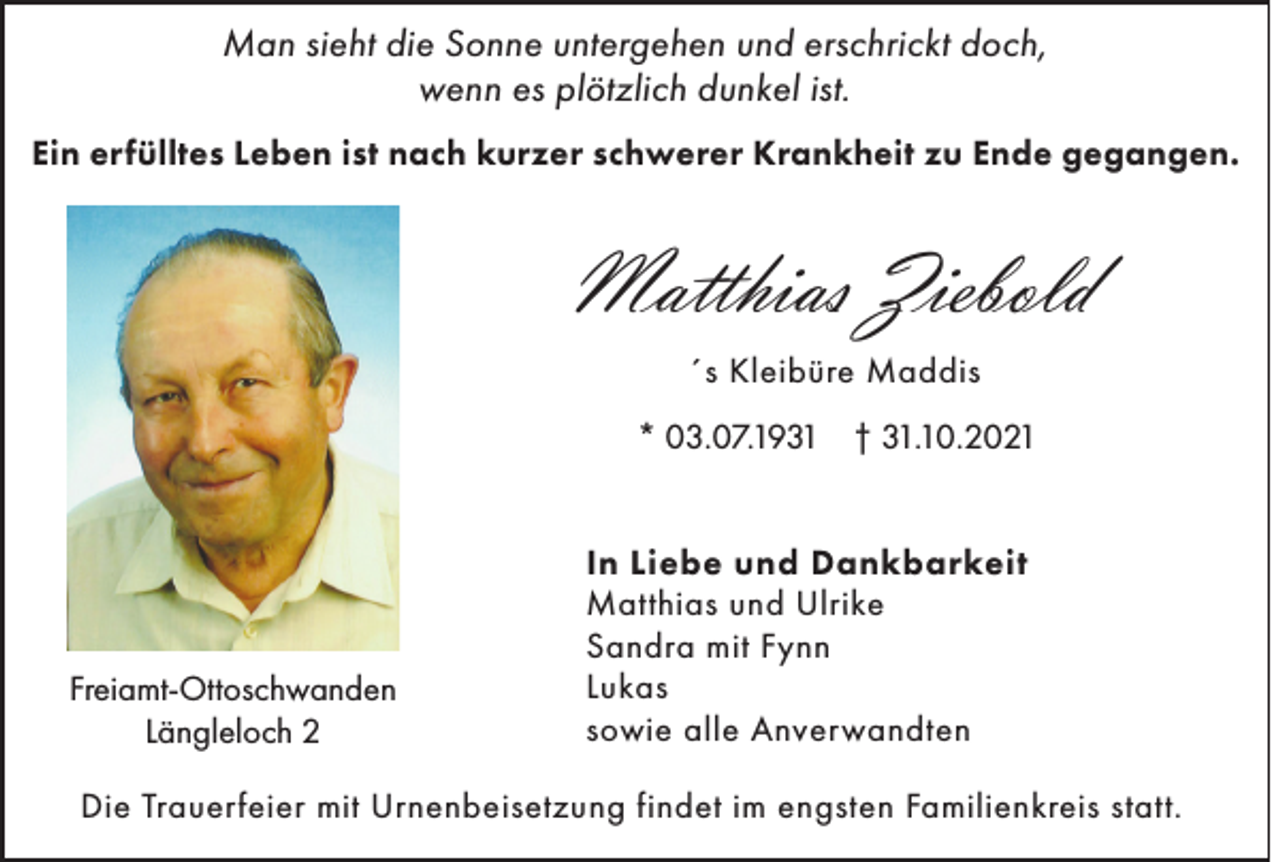 <p>Man sieht die Sonne untergehen und erschrickt doch,<br />wenn es plötzlich dunkel ist.<br />Ein erfülltes Leben ist nach kurzer schwerer Krankheit zu Ende gegangen.</p><p>Matthias Ziebold<br />´s Kleibüre Maddis<br />* 03.07.1931 † 31.10.2021</p><p>Freiamt-Ottoschwanden<br />Längleloch 2</p><p>In Liebe und Dankbarkeit<br />Matthias und Ulrike<br />Sandra mit Fynn<br />Lukas<br />sowie alle Anverwandten</p><p>Die Trauerfeier mit Urnenbeisetzung findet im engsten Familienkreis statt.</p>