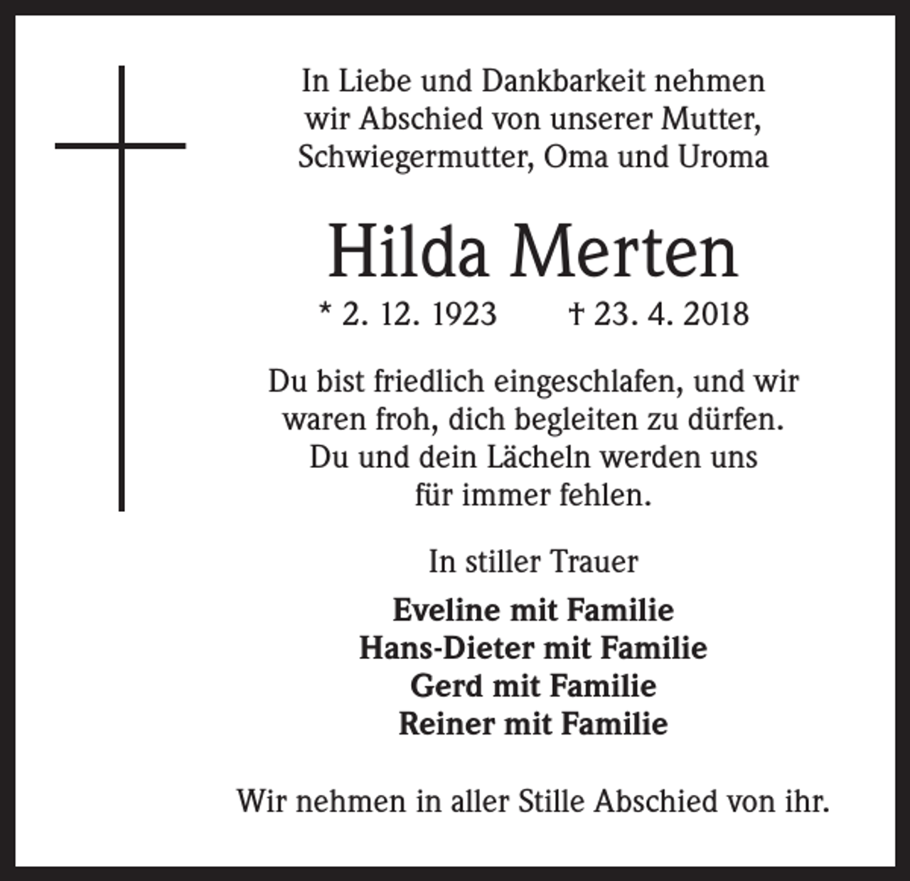 <p>In Liebe und Dankbarkeit nehmen<br />wir Abschied von unserer Mutter,<br />Schwiegermutter, Oma und Uroma</p><p>Hilda Merten</p><p>* 2. 12. 1923 † 23. 4. 2018<br />Du bist friedlich eingeschlafen, und wir<br />waren froh, dich begleiten zu dürfen.<br />Du und dein Lächeln werden uns<br />für immer fehlen.<br />In stiller Trauer<br />Eveline mit Familie<br />Hans-Dieter mit Familie<br />Gerd mit Familie<br />Reiner mit Familie<br />Wir nehmen in aller Stille Abschied von ihr.</p>