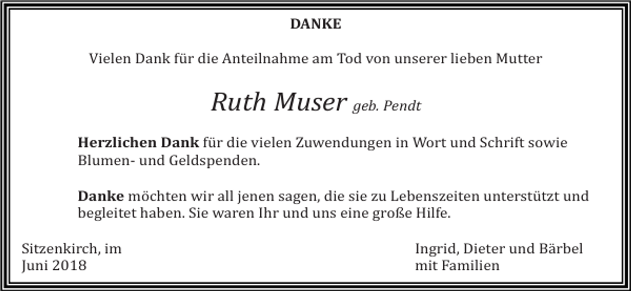 <p>DANKE<br />Vielen Dank für die Anteilnahme am Tod von unserer lieben Mutter</p><p>Ruth Muser geb. Pendt<br />Herzlichen Dank für die vielen Zuwendungen in Wort und Schrift sowie<br />Blumen- und Geldspenden.<br />Danke möchten wir all jenen sagen, die sie zu Lebenszeiten unterstützt und<br />begleitet haben. Sie waren Ihr und uns eine große Hilfe.<br />Sitzenkirch, im<br />Juni 2018</p><p>Ingrid, Dieter und Bärbel<br />mit Familien</p>