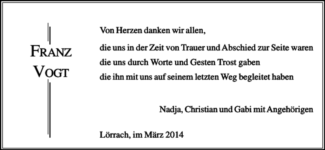 <p>Von Herzen danken wir allen,</p><p>FRANZ<br />VOGT</p><p>die uns in der Zeit von Trauer und Abschied zur Seite waren<br />die uns durch Worte und Gesten Trost gaben<br />die ihn mit uns auf seinem letzten Weg begleitet haben</p><p>Nadja, Christian und Gabi mit Angehörigen<br />Lörrach, im März 2014</p>