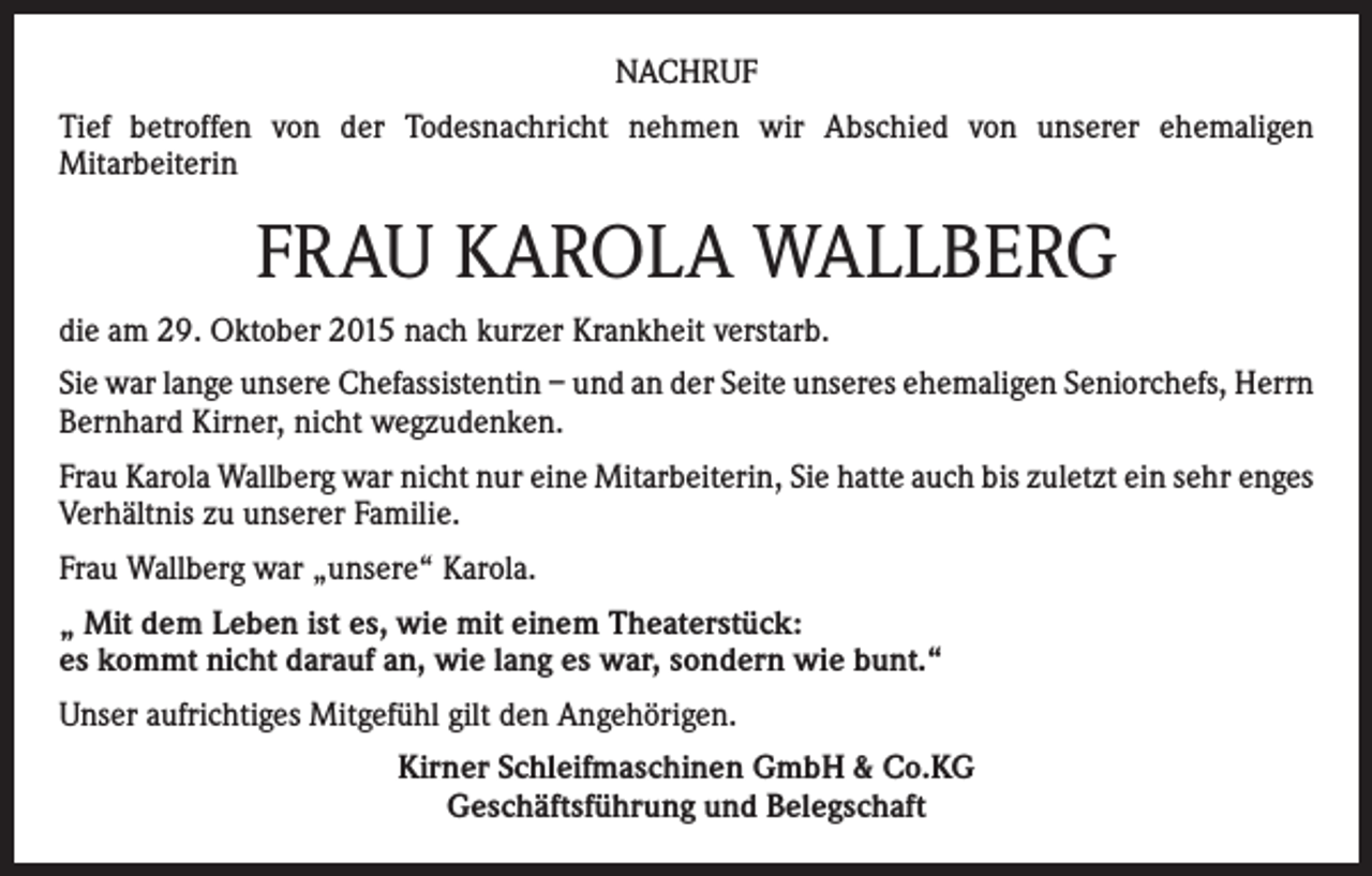 <p>NACHRUF<br />Tief betroffen von der Todesnachricht nehmen wir Abschied von unserer ehemaligen<br />Mitarbeiterin</p><p>FRAU KAROLA WALLBERG<br />die am 29. Oktober 2015 nach kurzer Krankheit verstarb.<br />Sie war lange unsere Chefassistentin – und an der Seite unseres ehemaligen Seniorchefs, Herrn<br />Bernhard Kirner, nicht wegzudenken.<br />Frau Karola Wallberg war nicht nur eine Mitarbeiterin, Sie hatte auch bis zuletzt ein sehr enges<br />Verhältnis zu unserer Familie.<br />Frau Wallberg war „unsere“ Karola.<br />„ Mit dem Leben ist es, wie mit einem Theaterstück:<br />es kommt nicht darauf an, wie lang es war, sondern wie bunt.“<br />Unser aufrichtiges Mitgefühl gilt den Angehörigen.<br />Kirner Schleifmaschinen GmbH &amp; Co.KG<br />Geschäftsführung und Belegschaft</p>