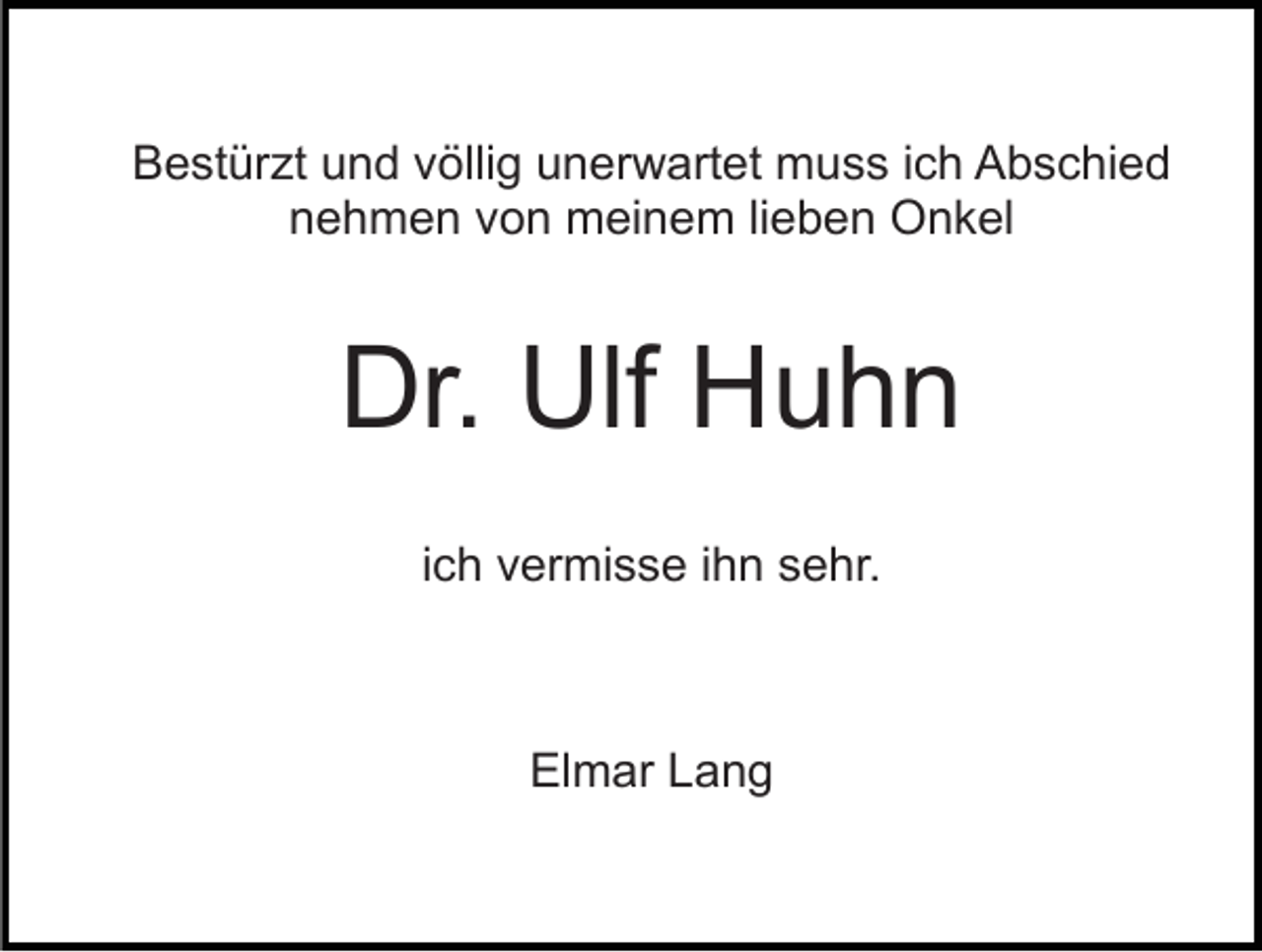 <p>Bestürzt und völlig unerwartet muss ich Abschied<br />nehmen von meinem lieben Onkel</p><p>Dr. Ulf Huhn<br />ich vermisse ihn sehr.</p><p>Elmar Lang</p>