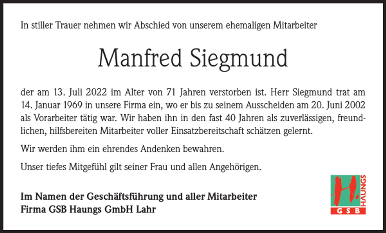 <p>In stiller Trauer nehmen wir Abschied von unserem ehemaligen Mitarbeiter</p><p>Manfred Siegmund<br />der am 13. Juli 2022 im Alter von 71 Jahren verstorben ist. Herr Siegmund trat am<br />14. Januar 1969 in unsere Firma ein, wo er bis zu seinem Ausscheiden am 20. Juni 2002<br />als Vorarbeiter tätig war. Wir haben ihn in den fast 40 Jahren als zuverlässigen, freundlichen, hilfsbereiten Mitarbeiter voller Einsatzbereitschaft schätzen gelernt.<br />Wir werden ihm ein ehrendes Andenken bewahren.<br />Unser tiefes Mitgefühl gilt seiner Frau und allen Angehörigen.<br />Im Namen der Geschäftsführung und aller Mitarbeiter<br />Firma GSB Haungs GmbH Lahr</p>