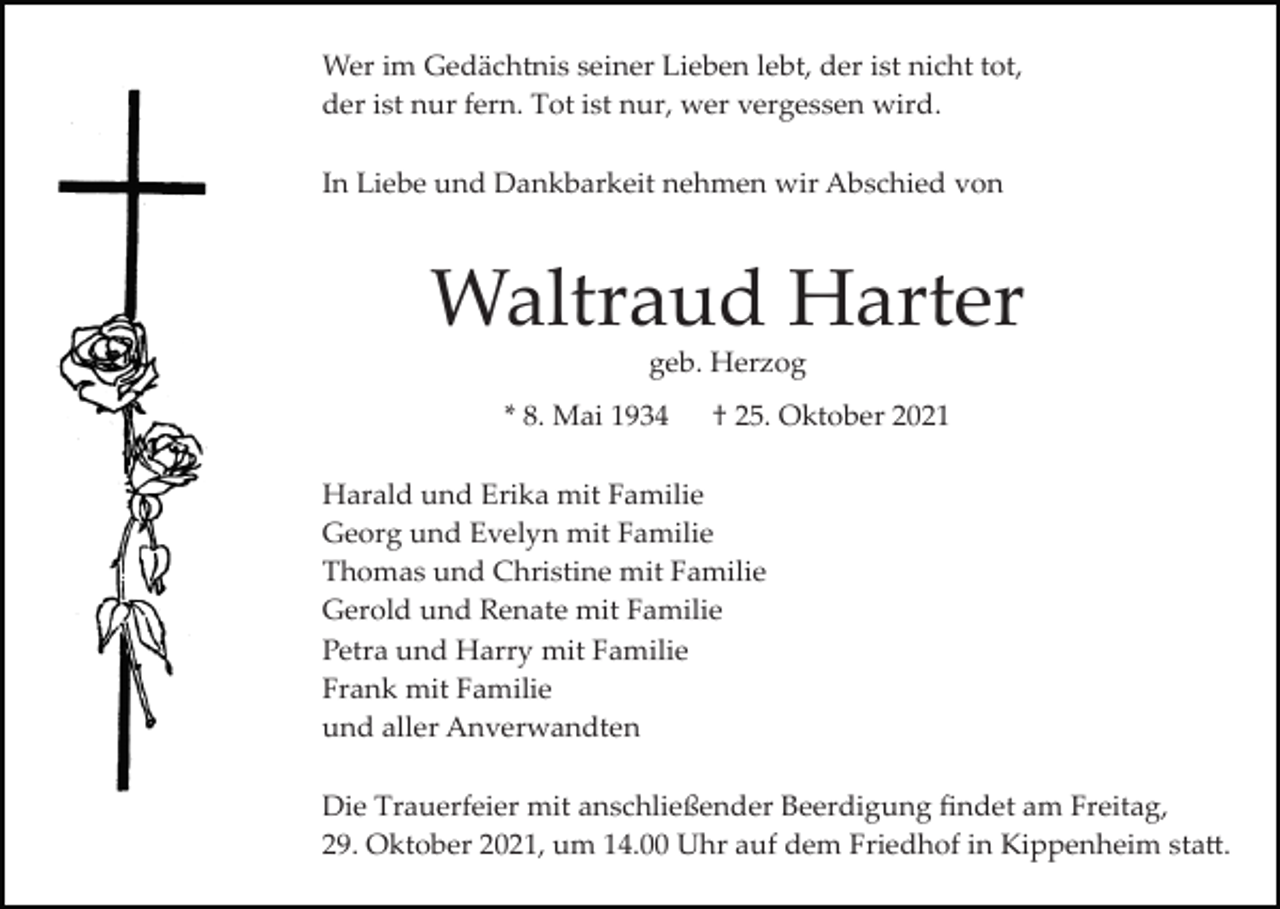 <p>Wer im Gedächtnis seiner Lieben lebt, der ist nicht tot,<br />der ist nur fern. Tot ist nur, wer vergessen wird.<br />In Liebe und Dankbarkeit nehmen wir Abschied von</p><p>Waltraud Harter<br />geb. Herzog<br />* 8. Mai 1934</p><p>† 25. Oktober 2021</p><p>Harald und Erika mit Familie<br />Georg und Evelyn mit Familie<br />Thomas und Christine mit Familie<br />Gerold und Renate mit Familie<br />Petra und Harry mit Familie<br />Frank mit Familie<br />und aller Anverwandten<br />Die Trauerfeier mit anschließender Beerdigung ﬁndet am Freitag,<br />29. Oktober 2021, um 14.00 Uhr auf dem Friedhof in Kippenheim sta�.</p>