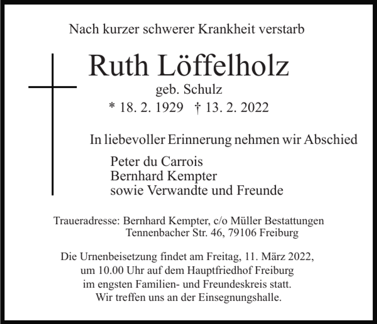 <p>Nach kurzer schwerer Krankheit verstarb</p><p>Ruth Löffelholz<br />geb. Schulz<br />* 18. 2. 1929 † 13. 2. 2022</p><p>In liebevoller Erinnerung nehmen wir Abschied<br />Peter du Carrois<br />Bernhard Kempter<br />sowie Verwandte und Freunde<br />Traueradresse: Bernhard Kempter, c/o Müller Bestattungen<br />Tennenbacher Str. 46, 79106 Freiburg<br />Die Urnenbeisetzung findet am Freitag, 11. März 2022,<br />um 10.00 Uhr auf dem Hauptfriedhof Freiburg<br />im engsten Familien- und Freundeskreis statt.<br />Wir treffen uns an der Einsegnungshalle.</p>