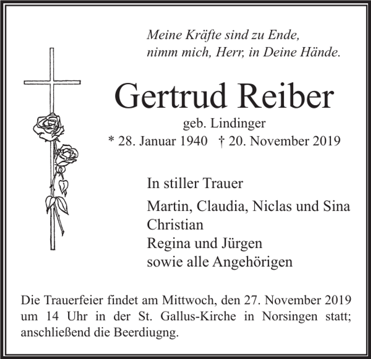 <p>Meine Kräfte sind zu Ende,<br />nimm mich, Herr, in Deine Hände.</p><p>Gertrud Reiber</p><p>geb. Lindinger<br />* 28. Januar 1940 † 20. November 2019</p><p>In stiller Trauer<br />Martin, Claudia, Niclas und Sina<br />Christian<br />Regina und Jürgen<br />sowie alle Angehörigen<br />Die Trauerfeier findet am Mittwoch, den 27. November 2019<br />um 14 Uhr in der St. Gallus-Kirche in Norsingen statt;<br />anschließend die Beerdiugng.</p>