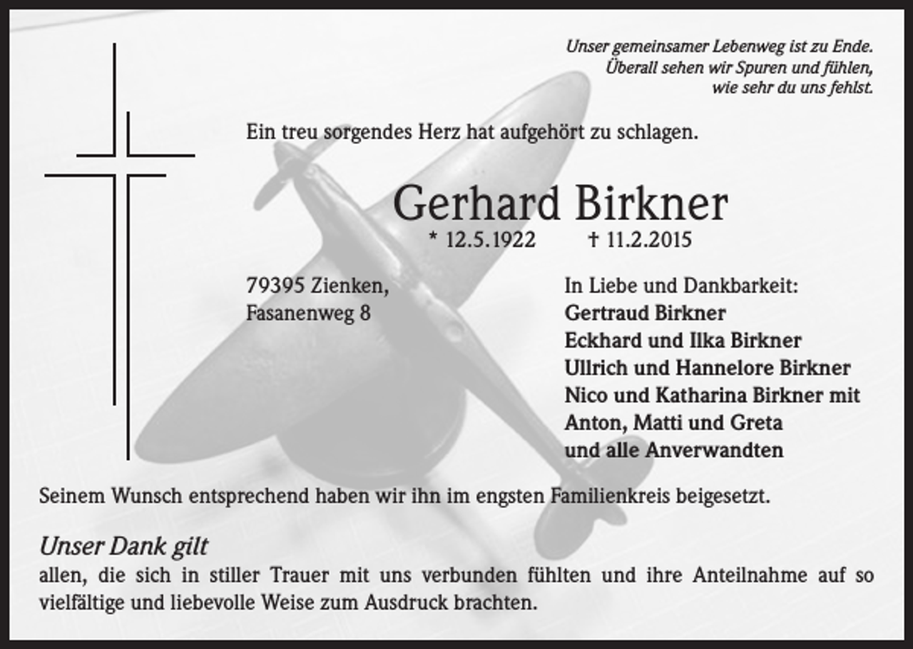 <p>Unser gemeinsamer Lebenweg ist zu Ende.<br />Überall sehen wir Spuren und fühlen,<br />wie sehr du uns fehlst.</p><p>Ein treu sorgendes Herz hat aufgehört zu schlagen.</p><p>Gerhard Birkner<br />* 12.5.1922</p><p>† 11.2.2015</p><p>79395 Zienken,<br />In Liebe und Dankbarkeit:<br />Fasanenweg 8 Gertraud Birkner<br />Eckhard und Ilka Birkner<br />Ullrich und Hannelore Birkner<br />Nico und Katharina Birkner mit<br />Anton, Matti und Greta<br />und alle Anverwandten<br />Seinem Wunsch entsprechend haben wir ihn im engsten Familienkreis beigesetzt.</p><p>Unser Dank gilt<br />allen, die sich in stiller Trauer mit uns verbunden fühlten und ihre Anteilnahme auf so<br />vielfältige und liebevolle Weise zum Ausdruck brachten.</p>