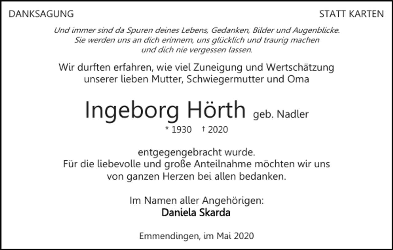 <p>DANKSAGUNG</p><p>STATT KARTEN</p><p>Und immer sind da Spuren deines Lebens, Gedanken, Bilder und Augenblicke.<br />Sie werden uns an dich erinnern, uns glücklich und traurig machen<br />und dich nie vergessen lassen.</p><p>Wir durften erfahren, wie viel Zuneigung und Wertschätzung<br />unserer lieben Mutter, Schwiegermutter und Oma</p><p>Ingeborg Hörth geb. Nadler<br />* 1930</p><p>† 2020</p><p>entgegengebracht wurde.<br />Für die liebevolle und große Anteilnahme möchten wir uns<br />von ganzen Herzen bei allen bedanken.<br />Im Namen aller Angehörigen:<br />Emmendingen, im Mai 2020</p>