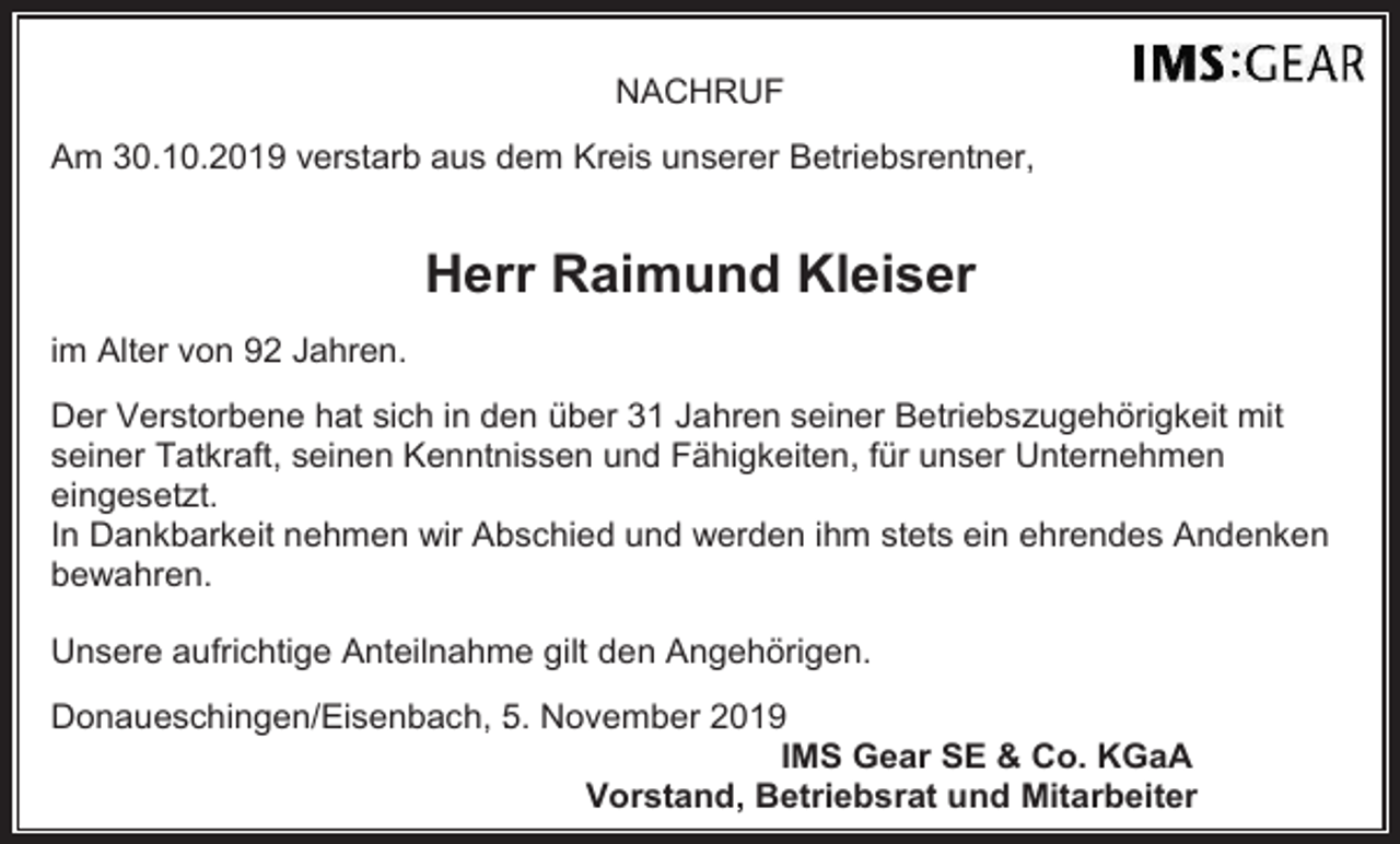 <p>NACHRUF<br />Am 30.10.2019 verstarb aus dem Kreis unserer Betriebsrentner,</p><p>Herr Raimund Kleiser<br />im Alter von 92 Jahren.<br />Der Verstorbene hat sich in den über 31 Jahren seiner Betriebszugehörigkeit mit<br />seiner Tatkraft, seinen Kenntnissen und Fähigkeiten, für unser Unternehmen<br />eingesetzt.<br />In Dankbarkeit nehmen wir Abschied und werden ihm stets ein ehrendes Andenken<br />bewahren.<br />Unsere aufrichtige Anteilnahme gilt den Angehörigen.<br />Donaueschingen/Eisenbach, 5. . November 2019<br />IMS Gear SE &amp; Co. KGaA<br />Vorstand, Betriebsrat und Mitarbeiter</p>