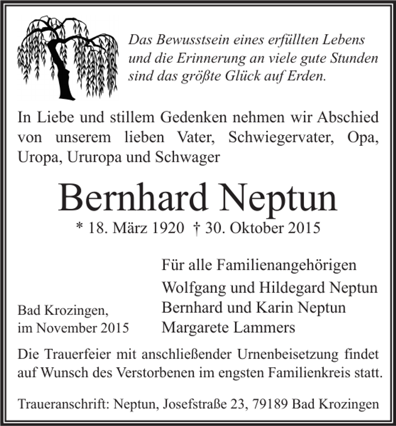 <p>Das Bewusstsein eines erfüllten Lebens<br />und die Erinnerung an viele gute Stunden<br />sind das größte Glück auf Erden.</p><p>In Liebe und stillem Gedenken nehmen wir Abschied<br />von unserem lieben Vater, Schwiegervater, Opa,<br />Uropa, Ururopa und Schwager</p><p>Bernhard Neptun<br />* 18. März 1920 † 30. Oktober 2015</p><p>Bad Krozingen,<br />im November 2015</p><p>Für alle Familienangehörigen<br />Wolfgang und Hildegard Neptun<br />Bernhard und Karin Neptun<br />Margarete Lammers</p><p>Die Trauerfeier mit anschließender Urnenbeisetzung findet<br />auf Wunsch des Verstorbenen im engsten Familienkreis statt.<br />Traueranschrift: Neptun, Josefstraße 23, 79189 Bad Krozingen</p>